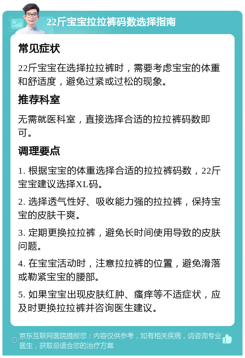 22斤宝宝拉拉裤码数选择指南 常见症状 22斤宝宝在选择拉拉裤时，需要考虑宝宝的体重和舒适度，避免过紧或过松的现象。 推荐科室 无需就医科室，直接选择合适的拉拉裤码数即可。 调理要点 1. 根据宝宝的体重选择合适的拉拉裤码数，22斤宝宝建议选择XL码。 2. 选择透气性好、吸收能力强的拉拉裤，保持宝宝的皮肤干爽。 3. 定期更换拉拉裤，避免长时间使用导致的皮肤问题。 4. 在宝宝活动时，注意拉拉裤的位置，避免滑落或勒紧宝宝的腰部。 5. 如果宝宝出现皮肤红肿、瘙痒等不适症状，应及时更换拉拉裤并咨询医生建议。