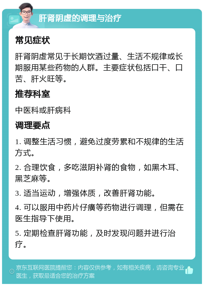 肝肾阴虚的调理与治疗 常见症状 肝肾阴虚常见于长期饮酒过量、生活不规律或长期服用某些药物的人群。主要症状包括口干、口苦、肝火旺等。 推荐科室 中医科或肝病科 调理要点 1. 调整生活习惯，避免过度劳累和不规律的生活方式。 2. 合理饮食，多吃滋阴补肾的食物，如黑木耳、黑芝麻等。 3. 适当运动，增强体质，改善肝肾功能。 4. 可以服用中药片仔癀等药物进行调理，但需在医生指导下使用。 5. 定期检查肝肾功能，及时发现问题并进行治疗。