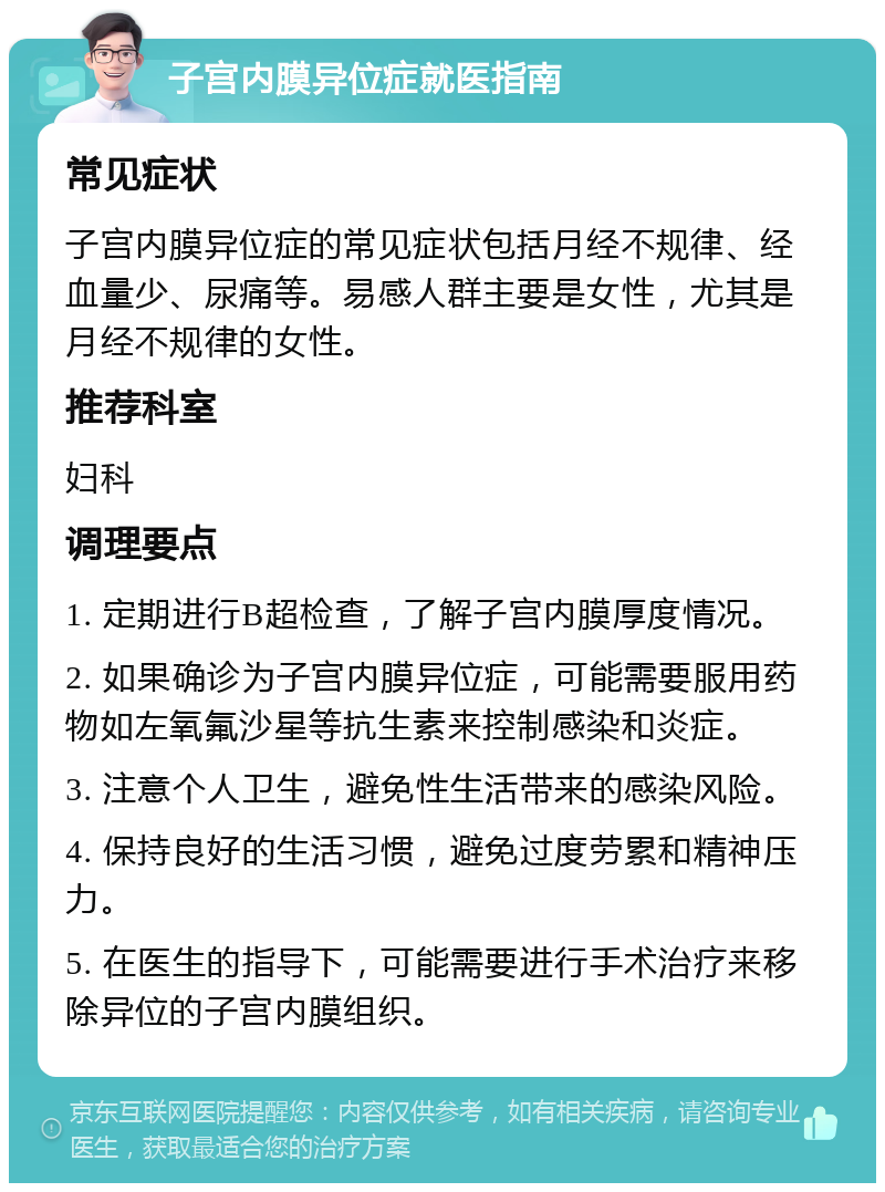 子宫内膜异位症就医指南 常见症状 子宫内膜异位症的常见症状包括月经不规律、经血量少、尿痛等。易感人群主要是女性，尤其是月经不规律的女性。 推荐科室 妇科 调理要点 1. 定期进行B超检查，了解子宫内膜厚度情况。 2. 如果确诊为子宫内膜异位症，可能需要服用药物如左氧氟沙星等抗生素来控制感染和炎症。 3. 注意个人卫生，避免性生活带来的感染风险。 4. 保持良好的生活习惯，避免过度劳累和精神压力。 5. 在医生的指导下，可能需要进行手术治疗来移除异位的子宫内膜组织。