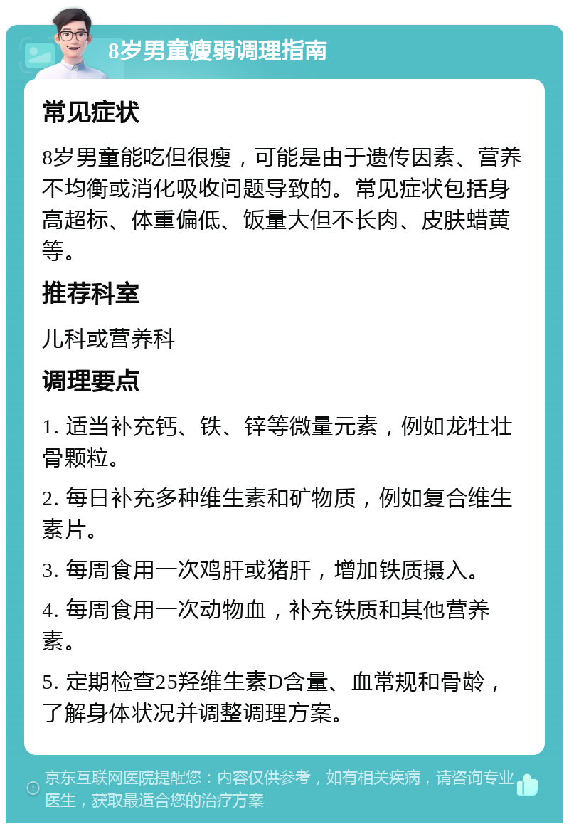 8岁男童瘦弱调理指南 常见症状 8岁男童能吃但很瘦，可能是由于遗传因素、营养不均衡或消化吸收问题导致的。常见症状包括身高超标、体重偏低、饭量大但不长肉、皮肤蜡黄等。 推荐科室 儿科或营养科 调理要点 1. 适当补充钙、铁、锌等微量元素，例如龙牡壮骨颗粒。 2. 每日补充多种维生素和矿物质，例如复合维生素片。 3. 每周食用一次鸡肝或猪肝，增加铁质摄入。 4. 每周食用一次动物血，补充铁质和其他营养素。 5. 定期检查25羟维生素D含量、血常规和骨龄，了解身体状况并调整调理方案。