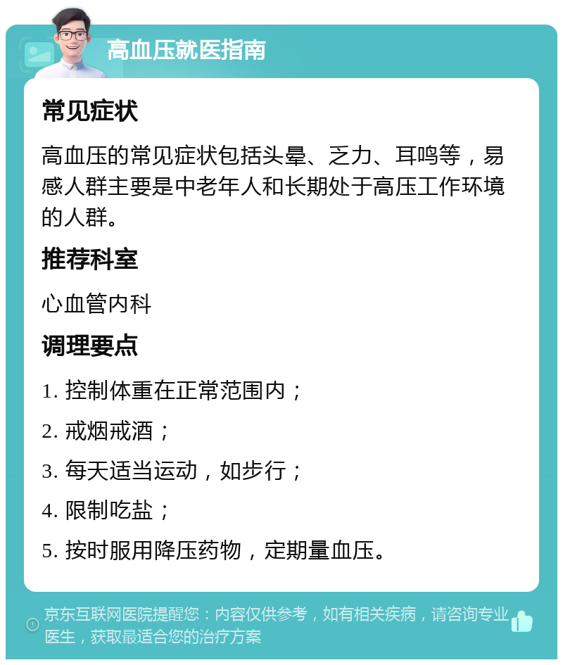 高血压就医指南 常见症状 高血压的常见症状包括头晕、乏力、耳鸣等，易感人群主要是中老年人和长期处于高压工作环境的人群。 推荐科室 心血管内科 调理要点 1. 控制体重在正常范围内； 2. 戒烟戒酒； 3. 每天适当运动，如步行； 4. 限制吃盐； 5. 按时服用降压药物，定期量血压。