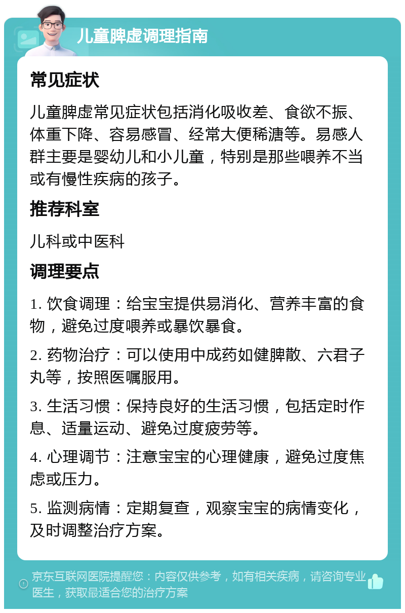 儿童脾虚调理指南 常见症状 儿童脾虚常见症状包括消化吸收差、食欲不振、体重下降、容易感冒、经常大便稀溏等。易感人群主要是婴幼儿和小儿童，特别是那些喂养不当或有慢性疾病的孩子。 推荐科室 儿科或中医科 调理要点 1. 饮食调理：给宝宝提供易消化、营养丰富的食物，避免过度喂养或暴饮暴食。 2. 药物治疗：可以使用中成药如健脾散、六君子丸等，按照医嘱服用。 3. 生活习惯：保持良好的生活习惯，包括定时作息、适量运动、避免过度疲劳等。 4. 心理调节：注意宝宝的心理健康，避免过度焦虑或压力。 5. 监测病情：定期复查，观察宝宝的病情变化，及时调整治疗方案。