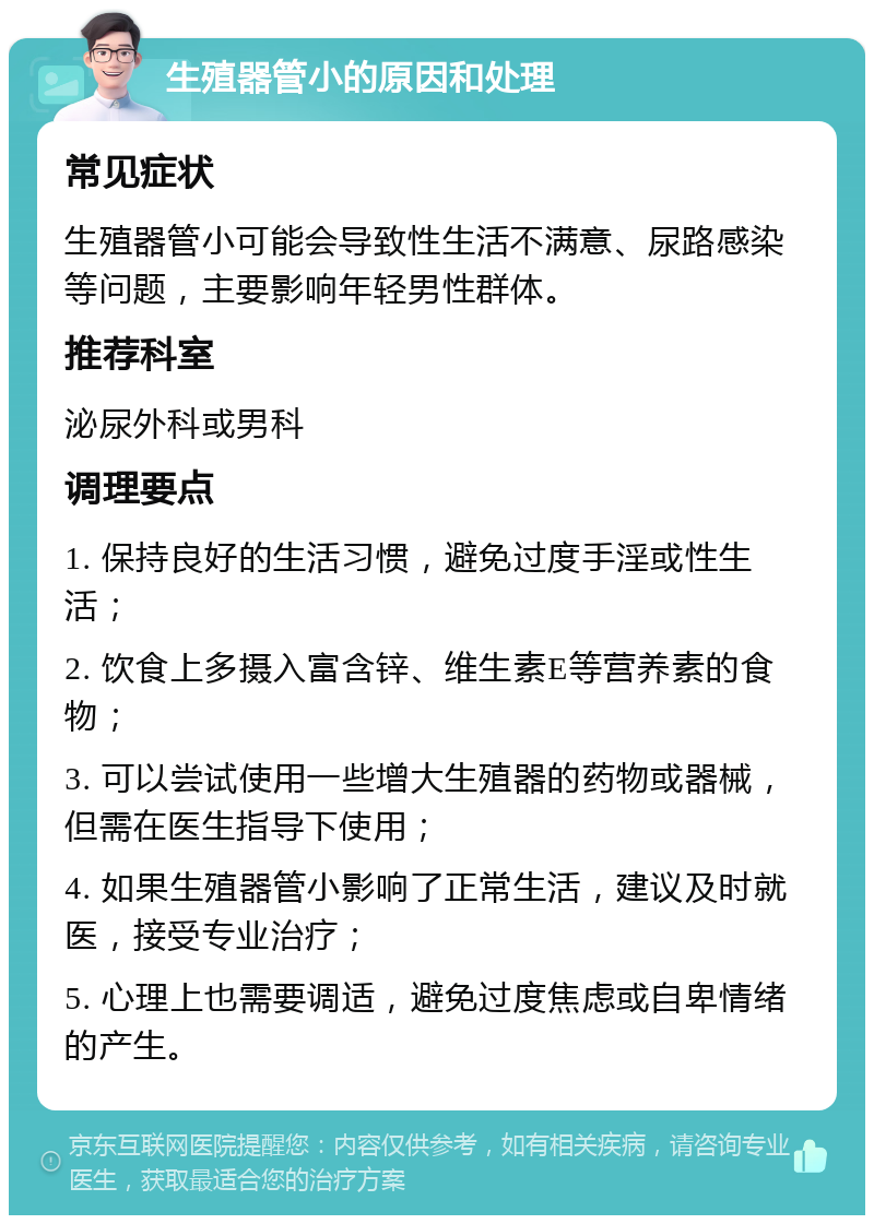 生殖器管小的原因和处理 常见症状 生殖器管小可能会导致性生活不满意、尿路感染等问题，主要影响年轻男性群体。 推荐科室 泌尿外科或男科 调理要点 1. 保持良好的生活习惯，避免过度手淫或性生活； 2. 饮食上多摄入富含锌、维生素E等营养素的食物； 3. 可以尝试使用一些增大生殖器的药物或器械，但需在医生指导下使用； 4. 如果生殖器管小影响了正常生活，建议及时就医，接受专业治疗； 5. 心理上也需要调适，避免过度焦虑或自卑情绪的产生。