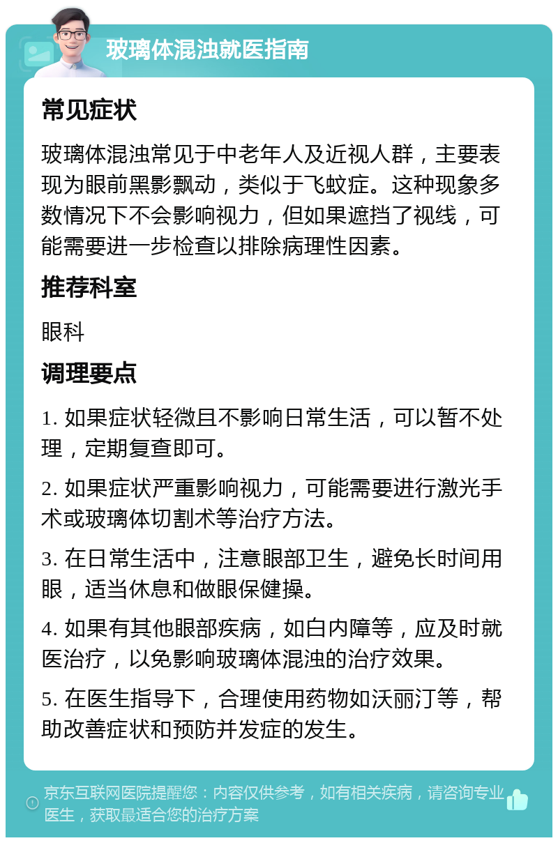 玻璃体混浊就医指南 常见症状 玻璃体混浊常见于中老年人及近视人群，主要表现为眼前黑影飘动，类似于飞蚊症。这种现象多数情况下不会影响视力，但如果遮挡了视线，可能需要进一步检查以排除病理性因素。 推荐科室 眼科 调理要点 1. 如果症状轻微且不影响日常生活，可以暂不处理，定期复查即可。 2. 如果症状严重影响视力，可能需要进行激光手术或玻璃体切割术等治疗方法。 3. 在日常生活中，注意眼部卫生，避免长时间用眼，适当休息和做眼保健操。 4. 如果有其他眼部疾病，如白内障等，应及时就医治疗，以免影响玻璃体混浊的治疗效果。 5. 在医生指导下，合理使用药物如沃丽汀等，帮助改善症状和预防并发症的发生。