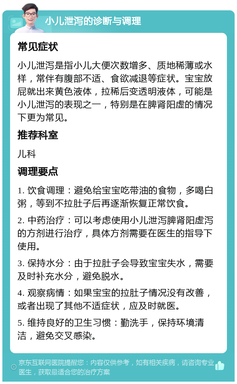 小儿泄泻的诊断与调理 常见症状 小儿泄泻是指小儿大便次数增多、质地稀薄或水样，常伴有腹部不适、食欲减退等症状。宝宝放屁就出来黄色液体，拉稀后变透明液体，可能是小儿泄泻的表现之一，特别是在脾肾阳虚的情况下更为常见。 推荐科室 儿科 调理要点 1. 饮食调理：避免给宝宝吃带油的食物，多喝白粥，等到不拉肚子后再逐渐恢复正常饮食。 2. 中药治疗：可以考虑使用小儿泄泻脾肾阳虚泻的方剂进行治疗，具体方剂需要在医生的指导下使用。 3. 保持水分：由于拉肚子会导致宝宝失水，需要及时补充水分，避免脱水。 4. 观察病情：如果宝宝的拉肚子情况没有改善，或者出现了其他不适症状，应及时就医。 5. 维持良好的卫生习惯：勤洗手，保持环境清洁，避免交叉感染。