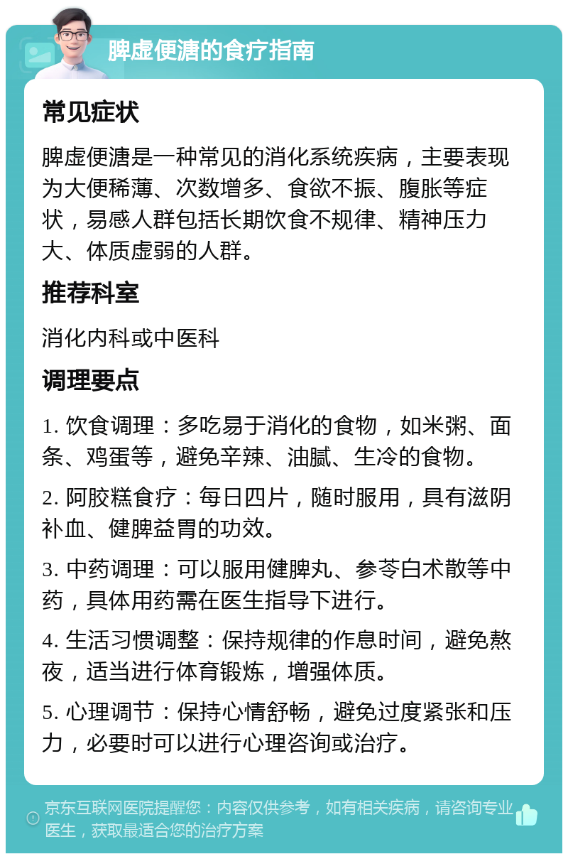 脾虚便溏的食疗指南 常见症状 脾虚便溏是一种常见的消化系统疾病，主要表现为大便稀薄、次数增多、食欲不振、腹胀等症状，易感人群包括长期饮食不规律、精神压力大、体质虚弱的人群。 推荐科室 消化内科或中医科 调理要点 1. 饮食调理：多吃易于消化的食物，如米粥、面条、鸡蛋等，避免辛辣、油腻、生冷的食物。 2. 阿胶糕食疗：每日四片，随时服用，具有滋阴补血、健脾益胃的功效。 3. 中药调理：可以服用健脾丸、参苓白术散等中药，具体用药需在医生指导下进行。 4. 生活习惯调整：保持规律的作息时间，避免熬夜，适当进行体育锻炼，增强体质。 5. 心理调节：保持心情舒畅，避免过度紧张和压力，必要时可以进行心理咨询或治疗。