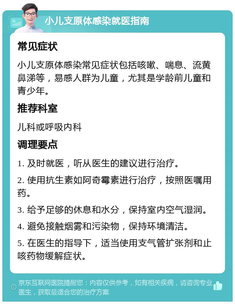 小儿支原体感染就医指南 常见症状 小儿支原体感染常见症状包括咳嗽、喘息、流黄鼻涕等，易感人群为儿童，尤其是学龄前儿童和青少年。 推荐科室 儿科或呼吸内科 调理要点 1. 及时就医，听从医生的建议进行治疗。 2. 使用抗生素如阿奇霉素进行治疗，按照医嘱用药。 3. 给予足够的休息和水分，保持室内空气湿润。 4. 避免接触烟雾和污染物，保持环境清洁。 5. 在医生的指导下，适当使用支气管扩张剂和止咳药物缓解症状。