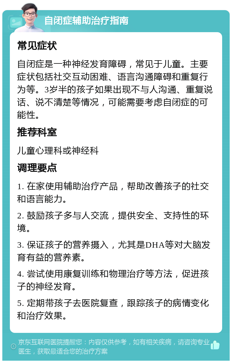 自闭症辅助治疗指南 常见症状 自闭症是一种神经发育障碍，常见于儿童。主要症状包括社交互动困难、语言沟通障碍和重复行为等。3岁半的孩子如果出现不与人沟通、重复说话、说不清楚等情况，可能需要考虑自闭症的可能性。 推荐科室 儿童心理科或神经科 调理要点 1. 在家使用辅助治疗产品，帮助改善孩子的社交和语言能力。 2. 鼓励孩子多与人交流，提供安全、支持性的环境。 3. 保证孩子的营养摄入，尤其是DHA等对大脑发育有益的营养素。 4. 尝试使用康复训练和物理治疗等方法，促进孩子的神经发育。 5. 定期带孩子去医院复查，跟踪孩子的病情变化和治疗效果。