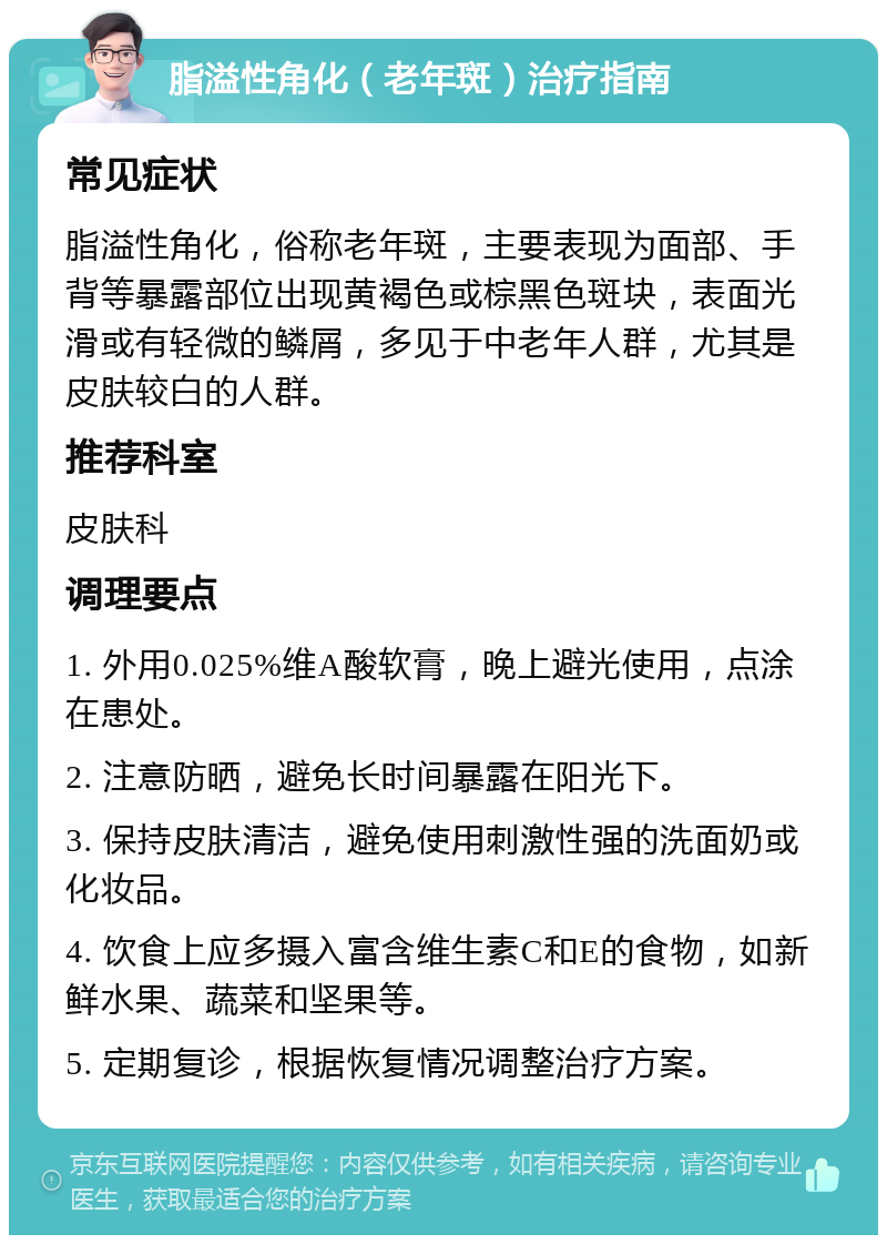 脂溢性角化（老年斑）治疗指南 常见症状 脂溢性角化，俗称老年斑，主要表现为面部、手背等暴露部位出现黄褐色或棕黑色斑块，表面光滑或有轻微的鳞屑，多见于中老年人群，尤其是皮肤较白的人群。 推荐科室 皮肤科 调理要点 1. 外用0.025%维A酸软膏，晚上避光使用，点涂在患处。 2. 注意防晒，避免长时间暴露在阳光下。 3. 保持皮肤清洁，避免使用刺激性强的洗面奶或化妆品。 4. 饮食上应多摄入富含维生素C和E的食物，如新鲜水果、蔬菜和坚果等。 5. 定期复诊，根据恢复情况调整治疗方案。