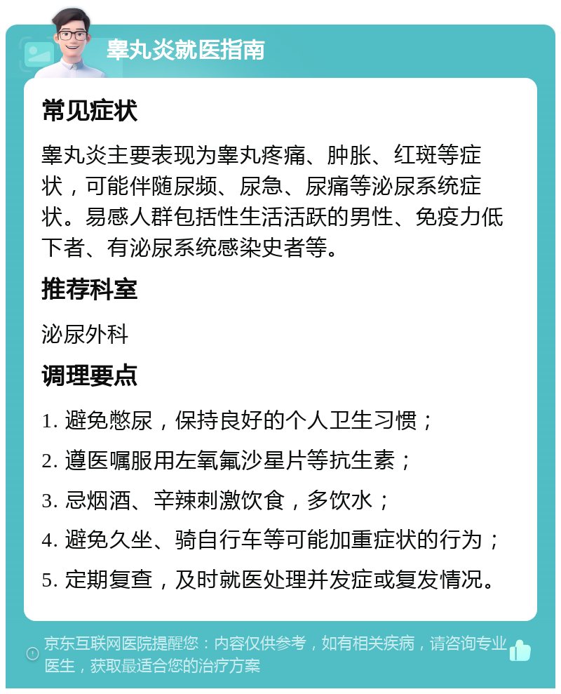 睾丸炎就医指南 常见症状 睾丸炎主要表现为睾丸疼痛、肿胀、红斑等症状，可能伴随尿频、尿急、尿痛等泌尿系统症状。易感人群包括性生活活跃的男性、免疫力低下者、有泌尿系统感染史者等。 推荐科室 泌尿外科 调理要点 1. 避免憋尿，保持良好的个人卫生习惯； 2. 遵医嘱服用左氧氟沙星片等抗生素； 3. 忌烟酒、辛辣刺激饮食，多饮水； 4. 避免久坐、骑自行车等可能加重症状的行为； 5. 定期复查，及时就医处理并发症或复发情况。