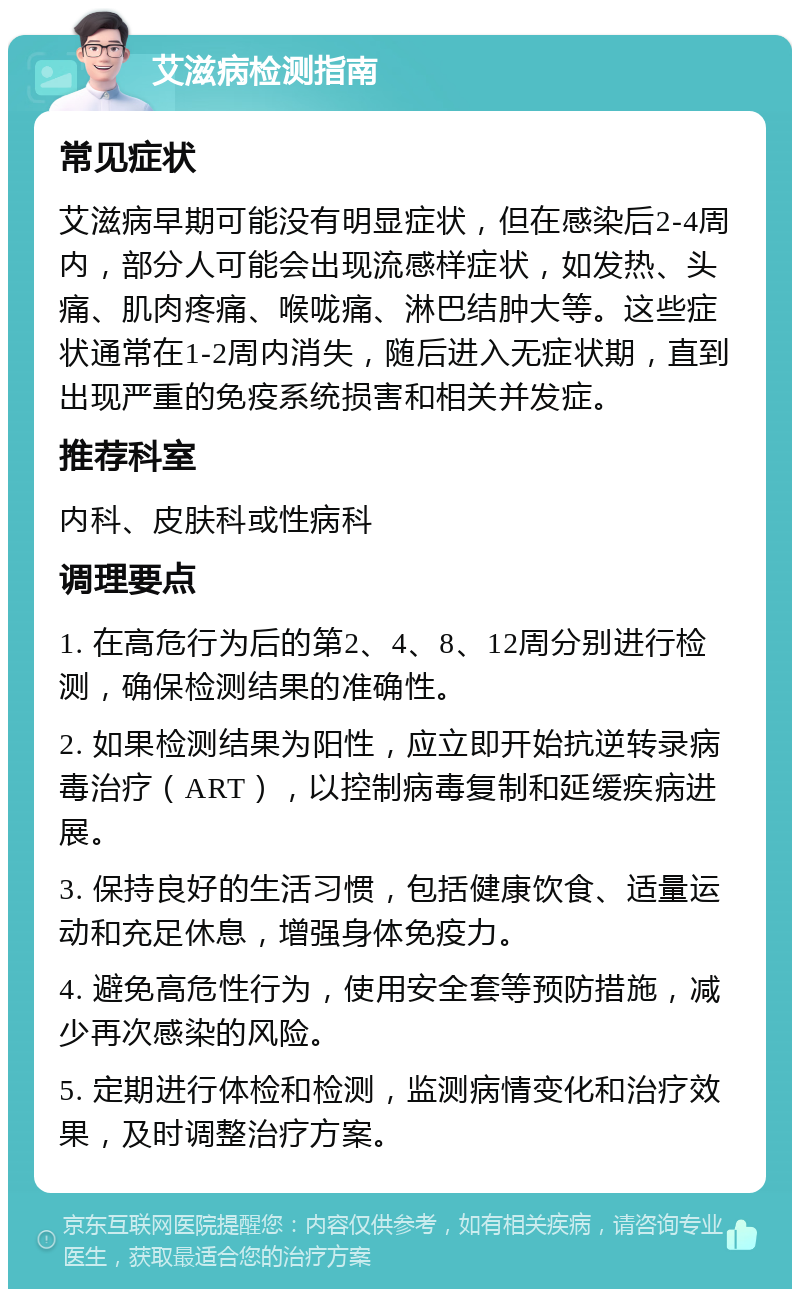 艾滋病检测指南 常见症状 艾滋病早期可能没有明显症状，但在感染后2-4周内，部分人可能会出现流感样症状，如发热、头痛、肌肉疼痛、喉咙痛、淋巴结肿大等。这些症状通常在1-2周内消失，随后进入无症状期，直到出现严重的免疫系统损害和相关并发症。 推荐科室 内科、皮肤科或性病科 调理要点 1. 在高危行为后的第2、4、8、12周分别进行检测，确保检测结果的准确性。 2. 如果检测结果为阳性，应立即开始抗逆转录病毒治疗（ART），以控制病毒复制和延缓疾病进展。 3. 保持良好的生活习惯，包括健康饮食、适量运动和充足休息，增强身体免疫力。 4. 避免高危性行为，使用安全套等预防措施，减少再次感染的风险。 5. 定期进行体检和检测，监测病情变化和治疗效果，及时调整治疗方案。