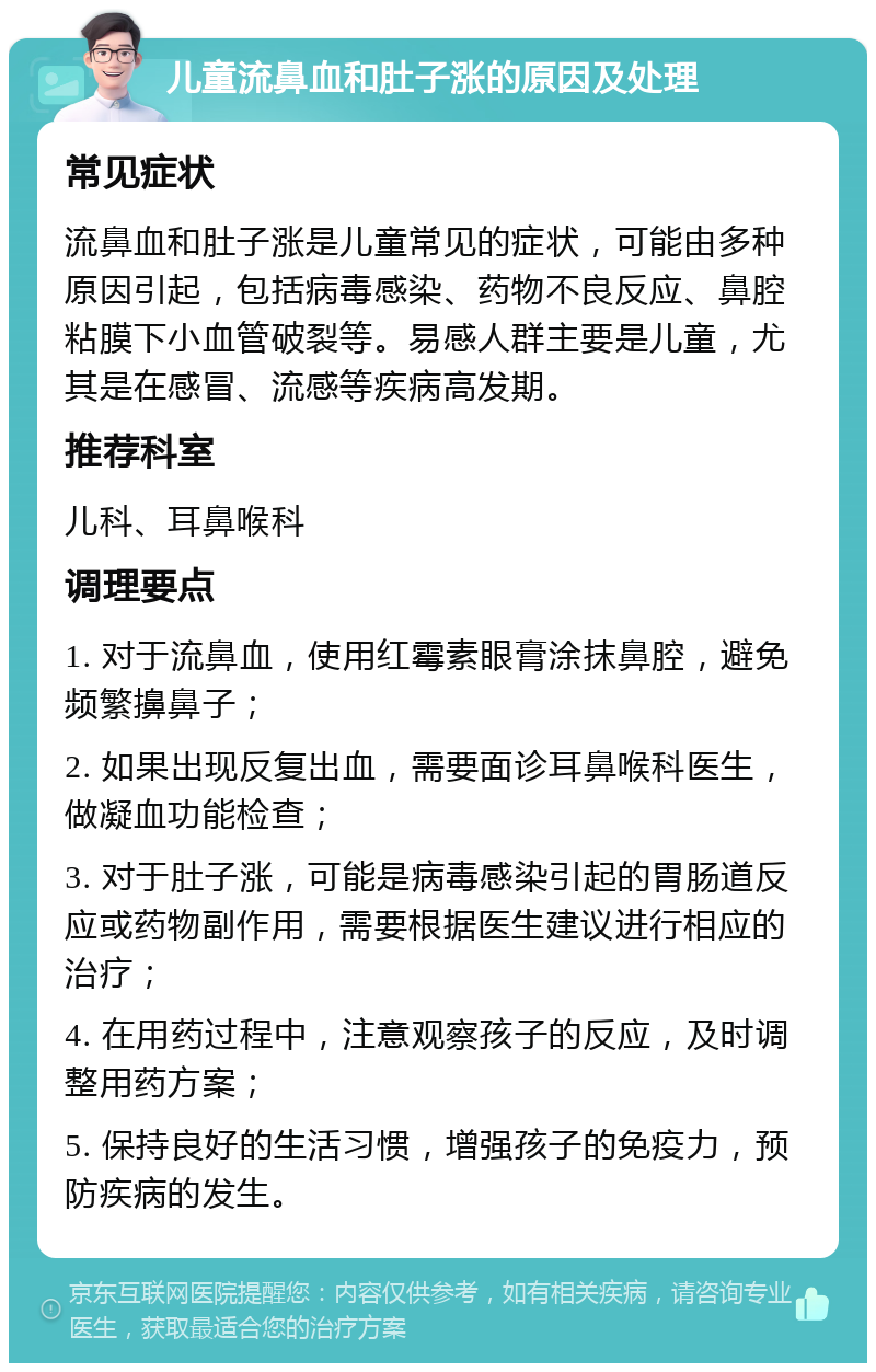 儿童流鼻血和肚子涨的原因及处理 常见症状 流鼻血和肚子涨是儿童常见的症状，可能由多种原因引起，包括病毒感染、药物不良反应、鼻腔粘膜下小血管破裂等。易感人群主要是儿童，尤其是在感冒、流感等疾病高发期。 推荐科室 儿科、耳鼻喉科 调理要点 1. 对于流鼻血，使用红霉素眼膏涂抹鼻腔，避免频繁擤鼻子； 2. 如果出现反复出血，需要面诊耳鼻喉科医生，做凝血功能检查； 3. 对于肚子涨，可能是病毒感染引起的胃肠道反应或药物副作用，需要根据医生建议进行相应的治疗； 4. 在用药过程中，注意观察孩子的反应，及时调整用药方案； 5. 保持良好的生活习惯，增强孩子的免疫力，预防疾病的发生。