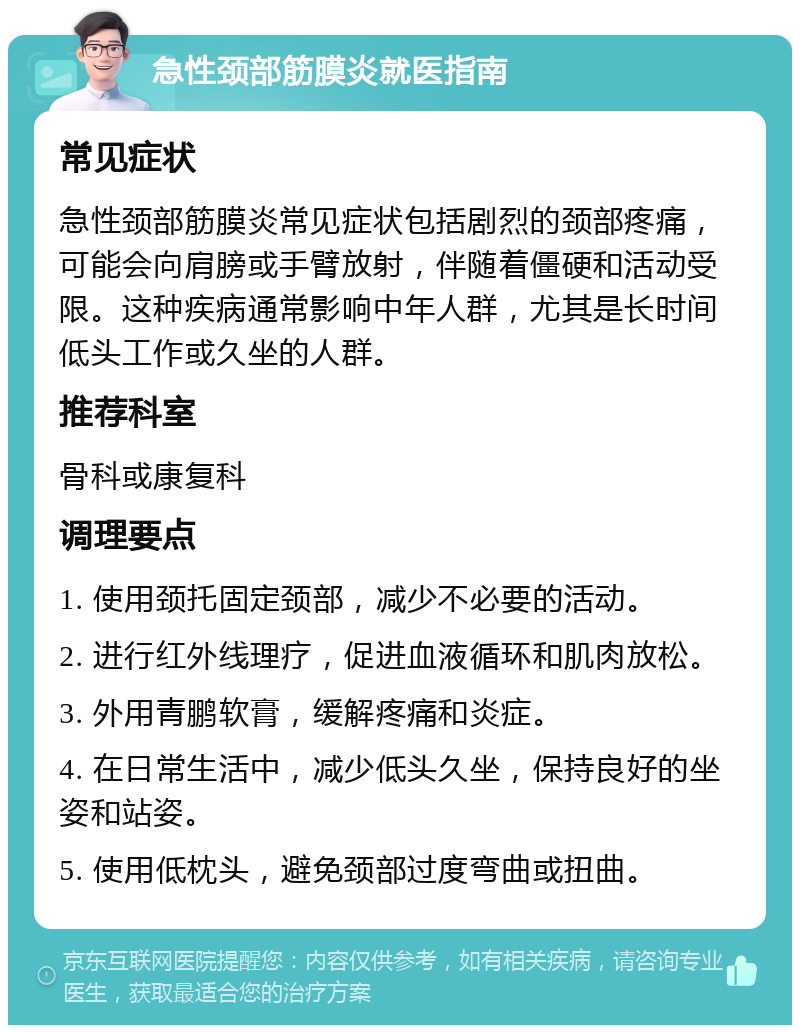 急性颈部筋膜炎就医指南 常见症状 急性颈部筋膜炎常见症状包括剧烈的颈部疼痛，可能会向肩膀或手臂放射，伴随着僵硬和活动受限。这种疾病通常影响中年人群，尤其是长时间低头工作或久坐的人群。 推荐科室 骨科或康复科 调理要点 1. 使用颈托固定颈部，减少不必要的活动。 2. 进行红外线理疗，促进血液循环和肌肉放松。 3. 外用青鹏软膏，缓解疼痛和炎症。 4. 在日常生活中，减少低头久坐，保持良好的坐姿和站姿。 5. 使用低枕头，避免颈部过度弯曲或扭曲。