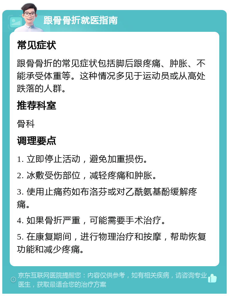 跟骨骨折就医指南 常见症状 跟骨骨折的常见症状包括脚后跟疼痛、肿胀、不能承受体重等。这种情况多见于运动员或从高处跌落的人群。 推荐科室 骨科 调理要点 1. 立即停止活动，避免加重损伤。 2. 冰敷受伤部位，减轻疼痛和肿胀。 3. 使用止痛药如布洛芬或对乙酰氨基酚缓解疼痛。 4. 如果骨折严重，可能需要手术治疗。 5. 在康复期间，进行物理治疗和按摩，帮助恢复功能和减少疼痛。