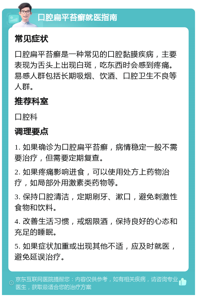 口腔扁平苔癣就医指南 常见症状 口腔扁平苔癣是一种常见的口腔黏膜疾病，主要表现为舌头上出现白斑，吃东西时会感到疼痛。易感人群包括长期吸烟、饮酒、口腔卫生不良等人群。 推荐科室 口腔科 调理要点 1. 如果确诊为口腔扁平苔癣，病情稳定一般不需要治疗，但需要定期复查。 2. 如果疼痛影响进食，可以使用处方上药物治疗，如局部外用激素类药物等。 3. 保持口腔清洁，定期刷牙、漱口，避免刺激性食物和饮料。 4. 改善生活习惯，戒烟限酒，保持良好的心态和充足的睡眠。 5. 如果症状加重或出现其他不适，应及时就医，避免延误治疗。