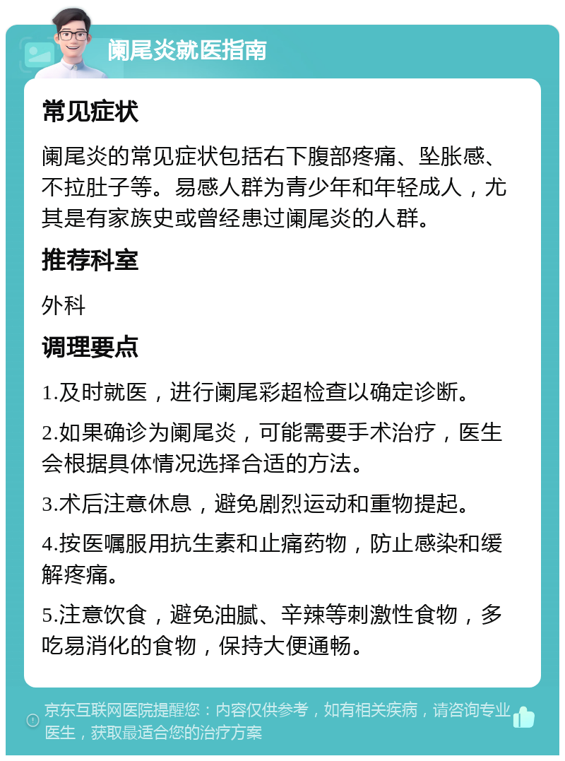 阑尾炎就医指南 常见症状 阑尾炎的常见症状包括右下腹部疼痛、坠胀感、不拉肚子等。易感人群为青少年和年轻成人，尤其是有家族史或曾经患过阑尾炎的人群。 推荐科室 外科 调理要点 1.及时就医，进行阑尾彩超检查以确定诊断。 2.如果确诊为阑尾炎，可能需要手术治疗，医生会根据具体情况选择合适的方法。 3.术后注意休息，避免剧烈运动和重物提起。 4.按医嘱服用抗生素和止痛药物，防止感染和缓解疼痛。 5.注意饮食，避免油腻、辛辣等刺激性食物，多吃易消化的食物，保持大便通畅。