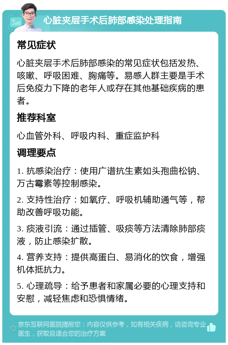 心脏夹层手术后肺部感染处理指南 常见症状 心脏夹层手术后肺部感染的常见症状包括发热、咳嗽、呼吸困难、胸痛等。易感人群主要是手术后免疫力下降的老年人或存在其他基础疾病的患者。 推荐科室 心血管外科、呼吸内科、重症监护科 调理要点 1. 抗感染治疗：使用广谱抗生素如头孢曲松钠、万古霉素等控制感染。 2. 支持性治疗：如氧疗、呼吸机辅助通气等，帮助改善呼吸功能。 3. 痰液引流：通过插管、吸痰等方法清除肺部痰液，防止感染扩散。 4. 营养支持：提供高蛋白、易消化的饮食，增强机体抵抗力。 5. 心理疏导：给予患者和家属必要的心理支持和安慰，减轻焦虑和恐惧情绪。