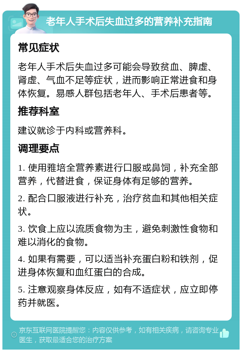 老年人手术后失血过多的营养补充指南 常见症状 老年人手术后失血过多可能会导致贫血、脾虚、肾虚、气血不足等症状，进而影响正常进食和身体恢复。易感人群包括老年人、手术后患者等。 推荐科室 建议就诊于内科或营养科。 调理要点 1. 使用雅培全营养素进行口服或鼻饲，补充全部营养，代替进食，保证身体有足够的营养。 2. 配合口服液进行补充，治疗贫血和其他相关症状。 3. 饮食上应以流质食物为主，避免刺激性食物和难以消化的食物。 4. 如果有需要，可以适当补充蛋白粉和铁剂，促进身体恢复和血红蛋白的合成。 5. 注意观察身体反应，如有不适症状，应立即停药并就医。