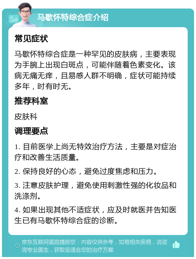 马歇怀特综合症介绍 常见症状 马歇怀特综合症是一种罕见的皮肤病，主要表现为手腕上出现白斑点，可能伴随着色素变化。该病无痛无痒，且易感人群不明确，症状可能持续多年，时有时无。 推荐科室 皮肤科 调理要点 1. 目前医学上尚无特效治疗方法，主要是对症治疗和改善生活质量。 2. 保持良好的心态，避免过度焦虑和压力。 3. 注意皮肤护理，避免使用刺激性强的化妆品和洗涤剂。 4. 如果出现其他不适症状，应及时就医并告知医生已有马歇怀特综合症的诊断。