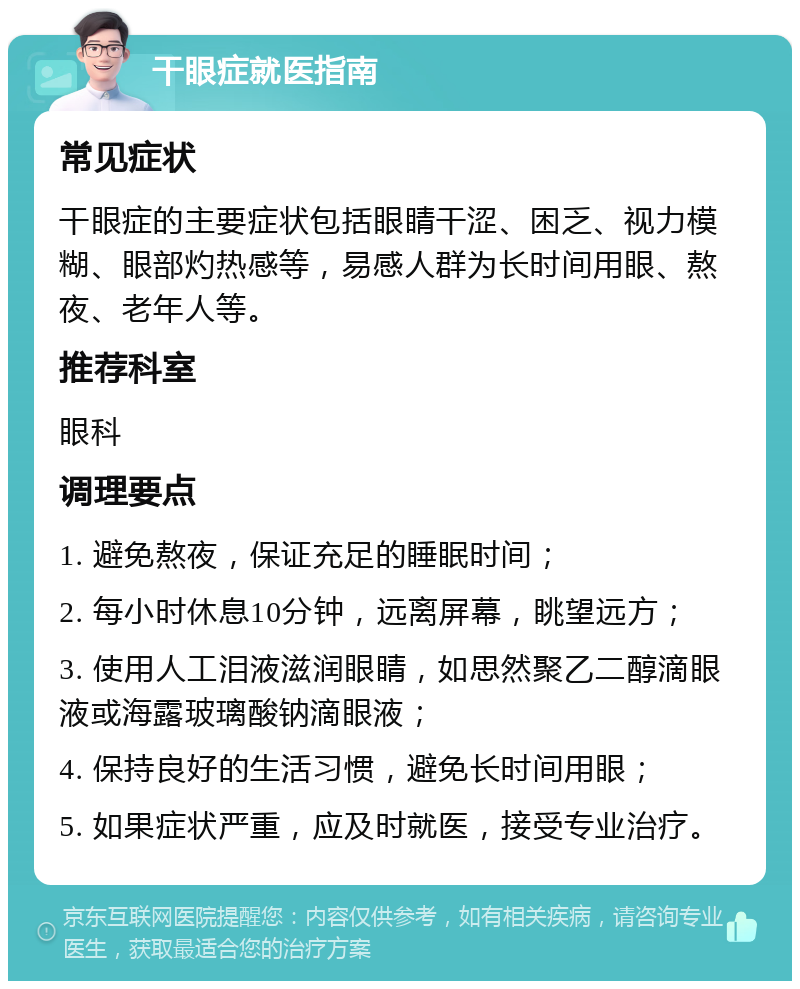 干眼症就医指南 常见症状 干眼症的主要症状包括眼睛干涩、困乏、视力模糊、眼部灼热感等，易感人群为长时间用眼、熬夜、老年人等。 推荐科室 眼科 调理要点 1. 避免熬夜，保证充足的睡眠时间； 2. 每小时休息10分钟，远离屏幕，眺望远方； 3. 使用人工泪液滋润眼睛，如思然聚乙二醇滴眼液或海露玻璃酸钠滴眼液； 4. 保持良好的生活习惯，避免长时间用眼； 5. 如果症状严重，应及时就医，接受专业治疗。