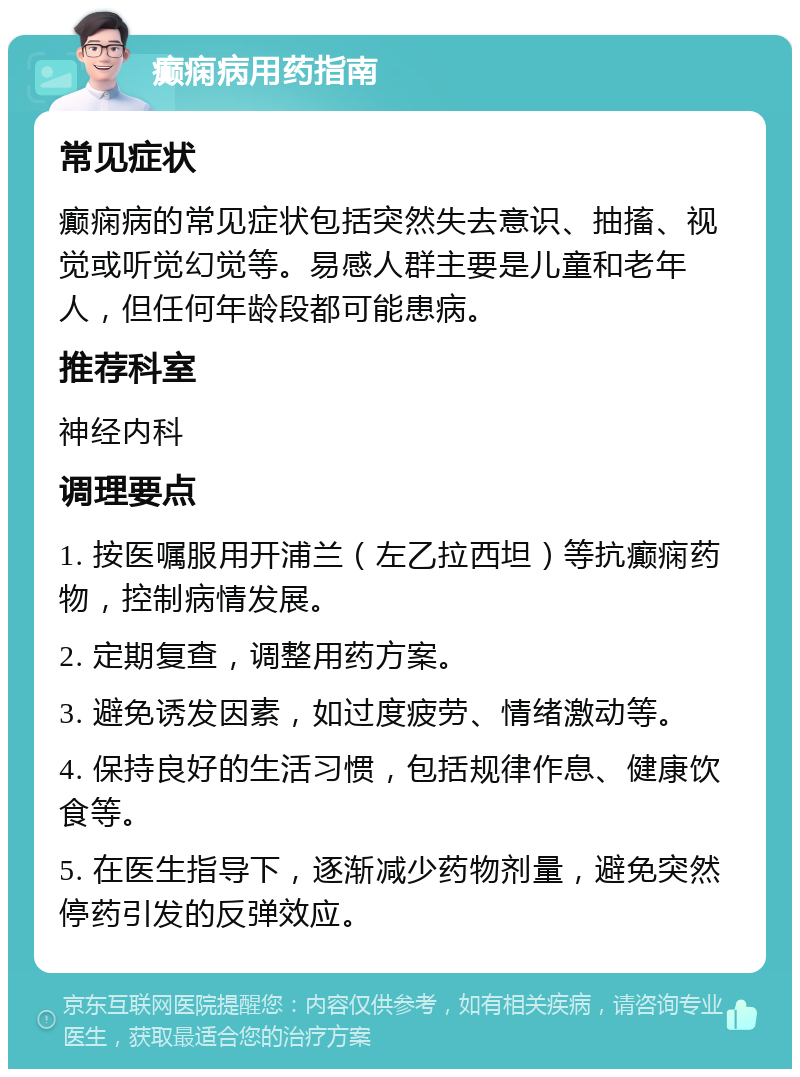 癫痫病用药指南 常见症状 癫痫病的常见症状包括突然失去意识、抽搐、视觉或听觉幻觉等。易感人群主要是儿童和老年人，但任何年龄段都可能患病。 推荐科室 神经内科 调理要点 1. 按医嘱服用开浦兰（左乙拉西坦）等抗癫痫药物，控制病情发展。 2. 定期复查，调整用药方案。 3. 避免诱发因素，如过度疲劳、情绪激动等。 4. 保持良好的生活习惯，包括规律作息、健康饮食等。 5. 在医生指导下，逐渐减少药物剂量，避免突然停药引发的反弹效应。