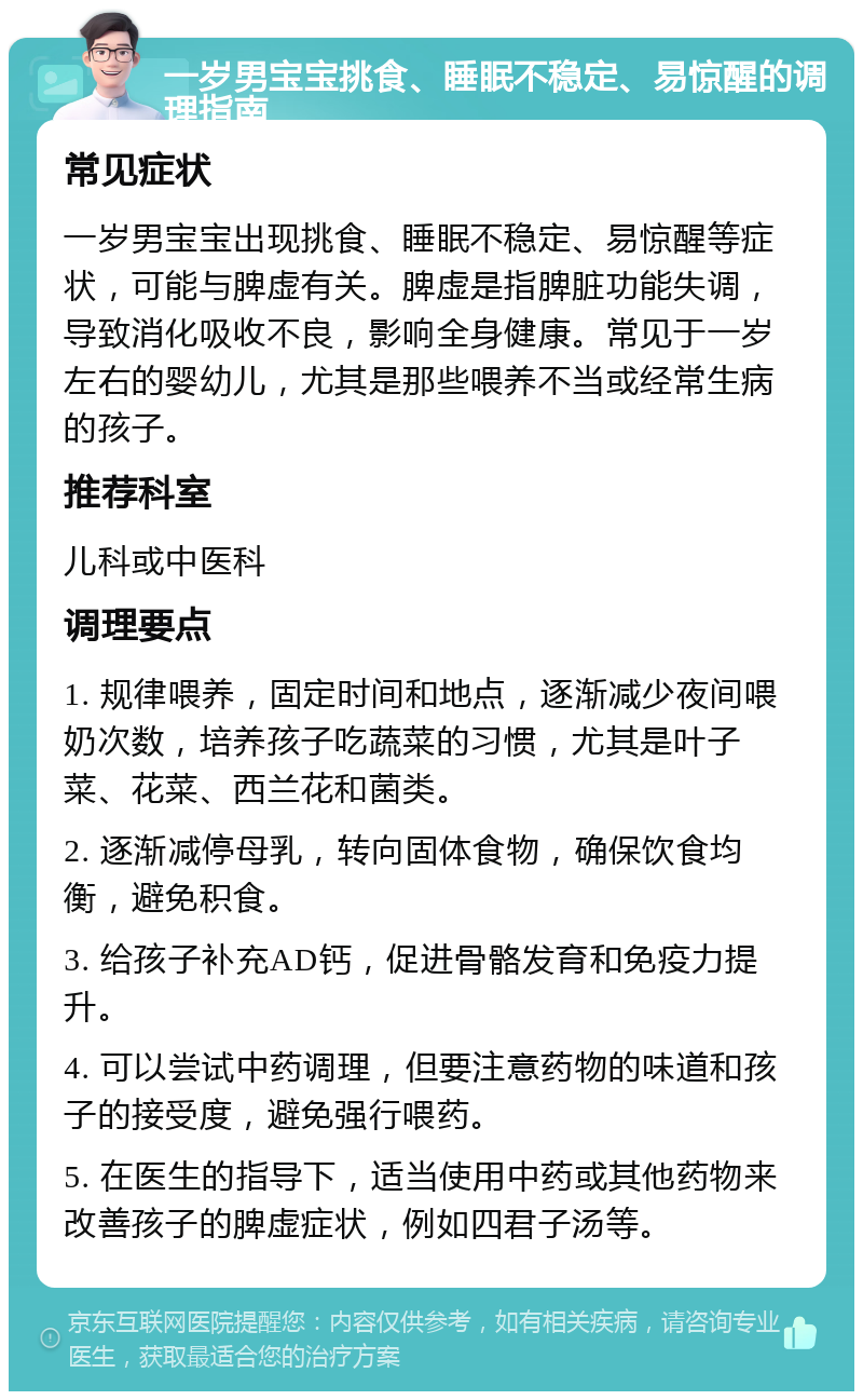 一岁男宝宝挑食、睡眠不稳定、易惊醒的调理指南 常见症状 一岁男宝宝出现挑食、睡眠不稳定、易惊醒等症状，可能与脾虚有关。脾虚是指脾脏功能失调，导致消化吸收不良，影响全身健康。常见于一岁左右的婴幼儿，尤其是那些喂养不当或经常生病的孩子。 推荐科室 儿科或中医科 调理要点 1. 规律喂养，固定时间和地点，逐渐减少夜间喂奶次数，培养孩子吃蔬菜的习惯，尤其是叶子菜、花菜、西兰花和菌类。 2. 逐渐减停母乳，转向固体食物，确保饮食均衡，避免积食。 3. 给孩子补充AD钙，促进骨骼发育和免疫力提升。 4. 可以尝试中药调理，但要注意药物的味道和孩子的接受度，避免强行喂药。 5. 在医生的指导下，适当使用中药或其他药物来改善孩子的脾虚症状，例如四君子汤等。