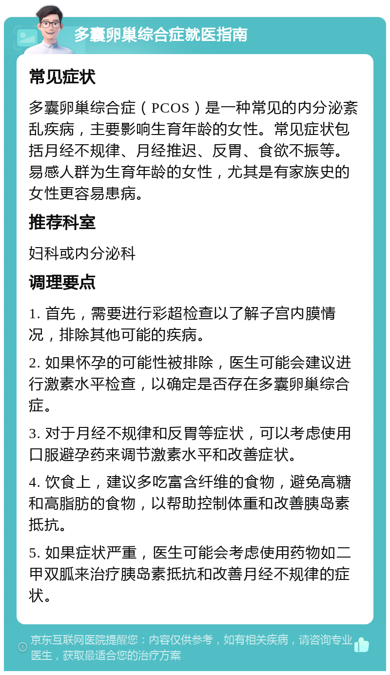 多囊卵巢综合症就医指南 常见症状 多囊卵巢综合症（PCOS）是一种常见的内分泌紊乱疾病，主要影响生育年龄的女性。常见症状包括月经不规律、月经推迟、反胃、食欲不振等。易感人群为生育年龄的女性，尤其是有家族史的女性更容易患病。 推荐科室 妇科或内分泌科 调理要点 1. 首先，需要进行彩超检查以了解子宫内膜情况，排除其他可能的疾病。 2. 如果怀孕的可能性被排除，医生可能会建议进行激素水平检查，以确定是否存在多囊卵巢综合症。 3. 对于月经不规律和反胃等症状，可以考虑使用口服避孕药来调节激素水平和改善症状。 4. 饮食上，建议多吃富含纤维的食物，避免高糖和高脂肪的食物，以帮助控制体重和改善胰岛素抵抗。 5. 如果症状严重，医生可能会考虑使用药物如二甲双胍来治疗胰岛素抵抗和改善月经不规律的症状。