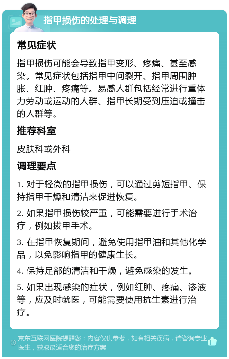 指甲损伤的处理与调理 常见症状 指甲损伤可能会导致指甲变形、疼痛、甚至感染。常见症状包括指甲中间裂开、指甲周围肿胀、红肿、疼痛等。易感人群包括经常进行重体力劳动或运动的人群、指甲长期受到压迫或撞击的人群等。 推荐科室 皮肤科或外科 调理要点 1. 对于轻微的指甲损伤，可以通过剪短指甲、保持指甲干燥和清洁来促进恢复。 2. 如果指甲损伤较严重，可能需要进行手术治疗，例如拔甲手术。 3. 在指甲恢复期间，避免使用指甲油和其他化学品，以免影响指甲的健康生长。 4. 保持足部的清洁和干燥，避免感染的发生。 5. 如果出现感染的症状，例如红肿、疼痛、渗液等，应及时就医，可能需要使用抗生素进行治疗。