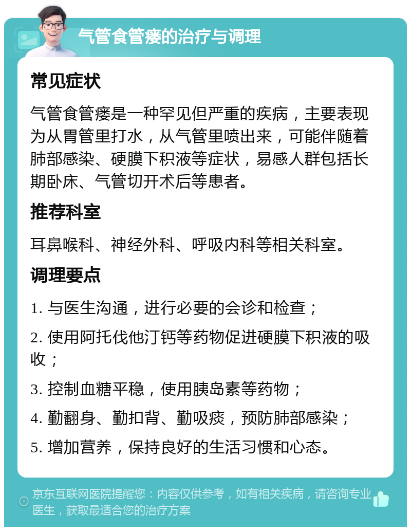 气管食管瘘的治疗与调理 常见症状 气管食管瘘是一种罕见但严重的疾病，主要表现为从胃管里打水，从气管里喷出来，可能伴随着肺部感染、硬膜下积液等症状，易感人群包括长期卧床、气管切开术后等患者。 推荐科室 耳鼻喉科、神经外科、呼吸内科等相关科室。 调理要点 1. 与医生沟通，进行必要的会诊和检查； 2. 使用阿托伐他汀钙等药物促进硬膜下积液的吸收； 3. 控制血糖平稳，使用胰岛素等药物； 4. 勤翻身、勤扣背、勤吸痰，预防肺部感染； 5. 增加营养，保持良好的生活习惯和心态。