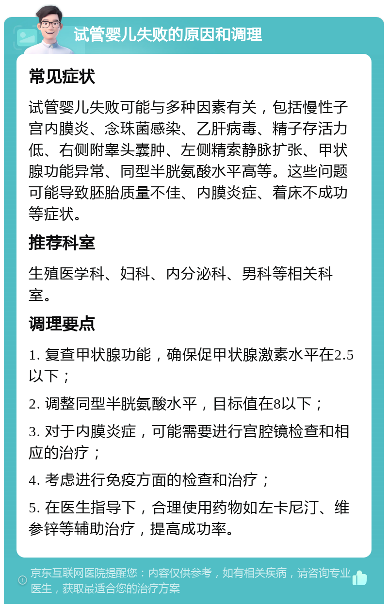 试管婴儿失败的原因和调理 常见症状 试管婴儿失败可能与多种因素有关，包括慢性子宫内膜炎、念珠菌感染、乙肝病毒、精子存活力低、右侧附睾头囊肿、左侧精索静脉扩张、甲状腺功能异常、同型半胱氨酸水平高等。这些问题可能导致胚胎质量不佳、内膜炎症、着床不成功等症状。 推荐科室 生殖医学科、妇科、内分泌科、男科等相关科室。 调理要点 1. 复查甲状腺功能，确保促甲状腺激素水平在2.5以下； 2. 调整同型半胱氨酸水平，目标值在8以下； 3. 对于内膜炎症，可能需要进行宫腔镜检查和相应的治疗； 4. 考虑进行免疫方面的检查和治疗； 5. 在医生指导下，合理使用药物如左卡尼汀、维参锌等辅助治疗，提高成功率。