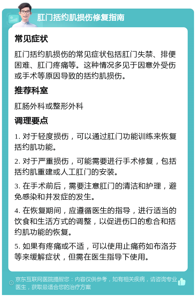 肛门括约肌损伤修复指南 常见症状 肛门括约肌损伤的常见症状包括肛门失禁、排便困难、肛门疼痛等。这种情况多见于因意外受伤或手术等原因导致的括约肌损伤。 推荐科室 肛肠外科或整形外科 调理要点 1. 对于轻度损伤，可以通过肛门功能训练来恢复括约肌功能。 2. 对于严重损伤，可能需要进行手术修复，包括括约肌重建或人工肛门的安装。 3. 在手术前后，需要注意肛门的清洁和护理，避免感染和并发症的发生。 4. 在恢复期间，应遵循医生的指导，进行适当的饮食和生活方式的调整，以促进伤口的愈合和括约肌功能的恢复。 5. 如果有疼痛或不适，可以使用止痛药如布洛芬等来缓解症状，但需在医生指导下使用。