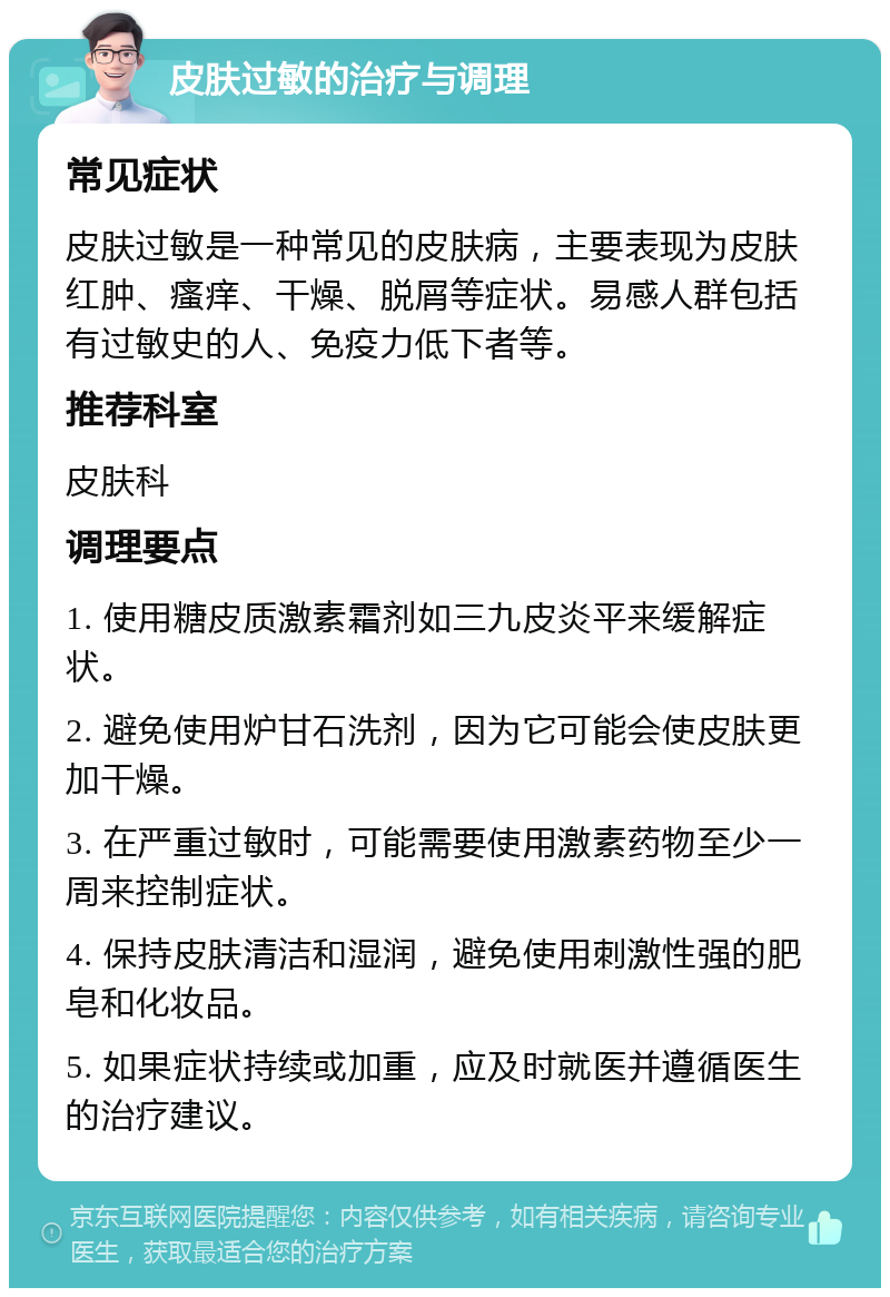 皮肤过敏的治疗与调理 常见症状 皮肤过敏是一种常见的皮肤病，主要表现为皮肤红肿、瘙痒、干燥、脱屑等症状。易感人群包括有过敏史的人、免疫力低下者等。 推荐科室 皮肤科 调理要点 1. 使用糖皮质激素霜剂如三九皮炎平来缓解症状。 2. 避免使用炉甘石洗剂，因为它可能会使皮肤更加干燥。 3. 在严重过敏时，可能需要使用激素药物至少一周来控制症状。 4. 保持皮肤清洁和湿润，避免使用刺激性强的肥皂和化妆品。 5. 如果症状持续或加重，应及时就医并遵循医生的治疗建议。