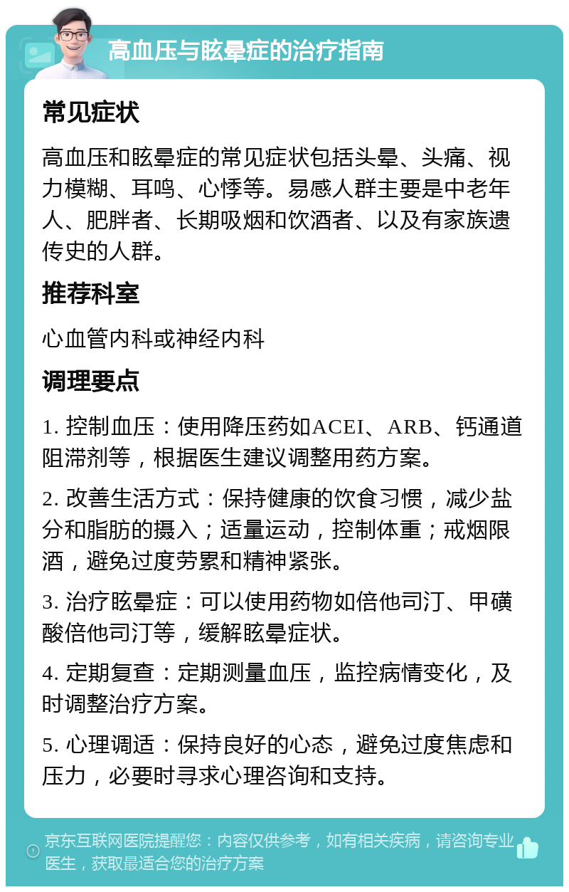 高血压与眩晕症的治疗指南 常见症状 高血压和眩晕症的常见症状包括头晕、头痛、视力模糊、耳鸣、心悸等。易感人群主要是中老年人、肥胖者、长期吸烟和饮酒者、以及有家族遗传史的人群。 推荐科室 心血管内科或神经内科 调理要点 1. 控制血压：使用降压药如ACEI、ARB、钙通道阻滞剂等，根据医生建议调整用药方案。 2. 改善生活方式：保持健康的饮食习惯，减少盐分和脂肪的摄入；适量运动，控制体重；戒烟限酒，避免过度劳累和精神紧张。 3. 治疗眩晕症：可以使用药物如倍他司汀、甲磺酸倍他司汀等，缓解眩晕症状。 4. 定期复查：定期测量血压，监控病情变化，及时调整治疗方案。 5. 心理调适：保持良好的心态，避免过度焦虑和压力，必要时寻求心理咨询和支持。