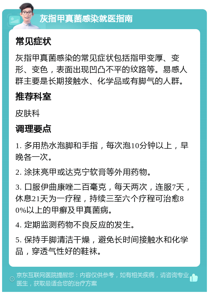 灰指甲真菌感染就医指南 常见症状 灰指甲真菌感染的常见症状包括指甲变厚、变形、变色，表面出现凹凸不平的纹路等。易感人群主要是长期接触水、化学品或有脚气的人群。 推荐科室 皮肤科 调理要点 1. 多用热水泡脚和手指，每次泡10分钟以上，早晚各一次。 2. 涂抹亮甲或达克宁软膏等外用药物。 3. 口服伊曲康唑二百毫克，每天两次，连服7天，休息21天为一疗程，持续三至六个疗程可治愈80%以上的甲癣及甲真菌病。 4. 定期监测药物不良反应的发生。 5. 保持手脚清洁干燥，避免长时间接触水和化学品，穿透气性好的鞋袜。