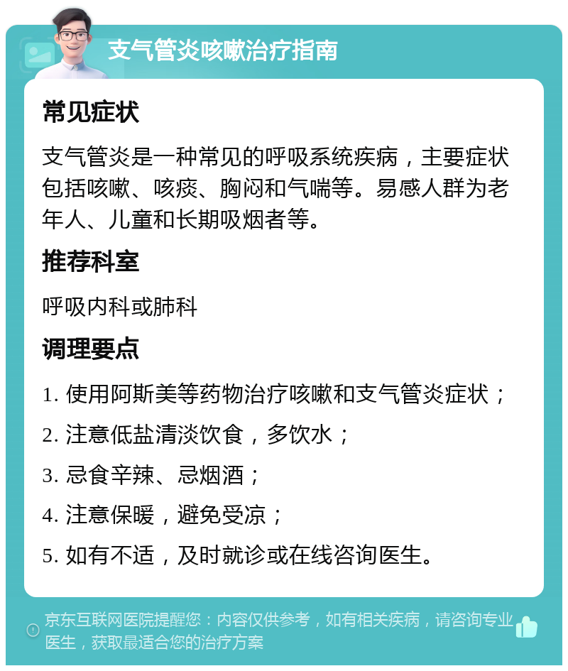 支气管炎咳嗽治疗指南 常见症状 支气管炎是一种常见的呼吸系统疾病，主要症状包括咳嗽、咳痰、胸闷和气喘等。易感人群为老年人、儿童和长期吸烟者等。 推荐科室 呼吸内科或肺科 调理要点 1. 使用阿斯美等药物治疗咳嗽和支气管炎症状； 2. 注意低盐清淡饮食，多饮水； 3. 忌食辛辣、忌烟酒； 4. 注意保暖，避免受凉； 5. 如有不适，及时就诊或在线咨询医生。