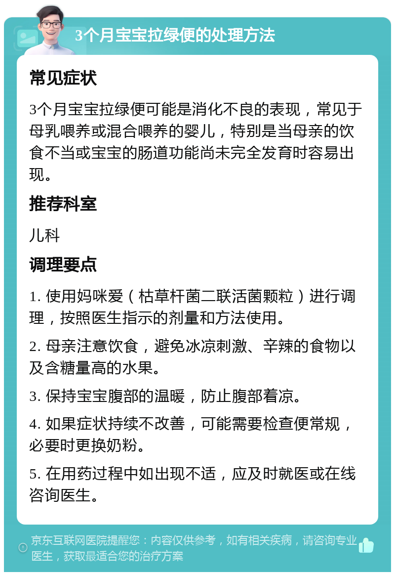 3个月宝宝拉绿便的处理方法 常见症状 3个月宝宝拉绿便可能是消化不良的表现，常见于母乳喂养或混合喂养的婴儿，特别是当母亲的饮食不当或宝宝的肠道功能尚未完全发育时容易出现。 推荐科室 儿科 调理要点 1. 使用妈咪爱（枯草杆菌二联活菌颗粒）进行调理，按照医生指示的剂量和方法使用。 2. 母亲注意饮食，避免冰凉刺激、辛辣的食物以及含糖量高的水果。 3. 保持宝宝腹部的温暖，防止腹部着凉。 4. 如果症状持续不改善，可能需要检查便常规，必要时更换奶粉。 5. 在用药过程中如出现不适，应及时就医或在线咨询医生。