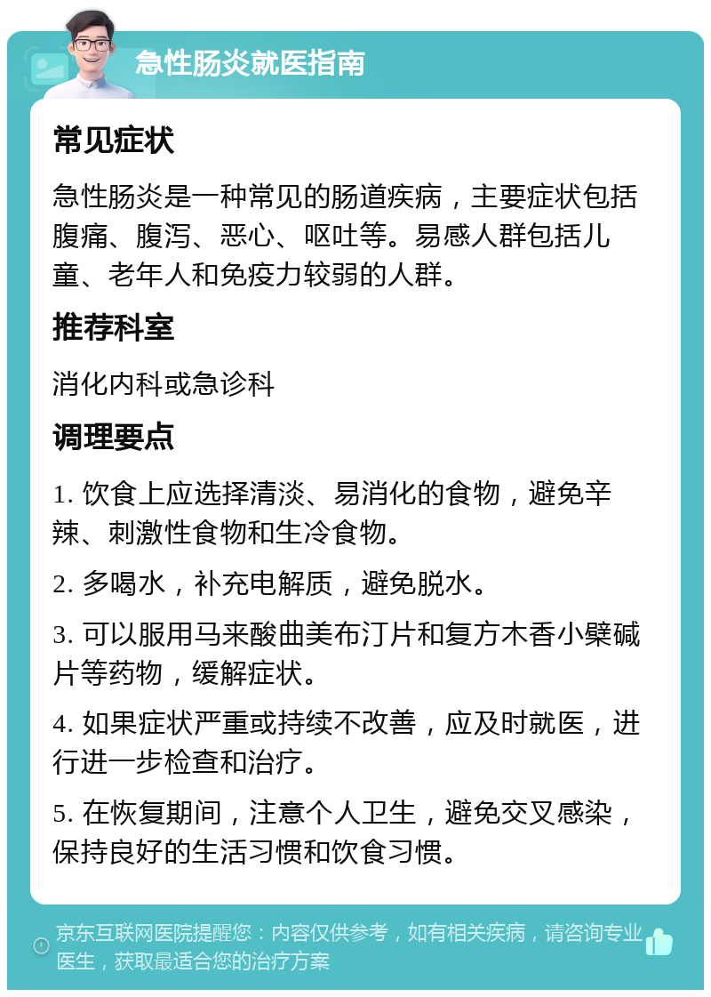 急性肠炎就医指南 常见症状 急性肠炎是一种常见的肠道疾病，主要症状包括腹痛、腹泻、恶心、呕吐等。易感人群包括儿童、老年人和免疫力较弱的人群。 推荐科室 消化内科或急诊科 调理要点 1. 饮食上应选择清淡、易消化的食物，避免辛辣、刺激性食物和生冷食物。 2. 多喝水，补充电解质，避免脱水。 3. 可以服用马来酸曲美布汀片和复方木香小檗碱片等药物，缓解症状。 4. 如果症状严重或持续不改善，应及时就医，进行进一步检查和治疗。 5. 在恢复期间，注意个人卫生，避免交叉感染，保持良好的生活习惯和饮食习惯。