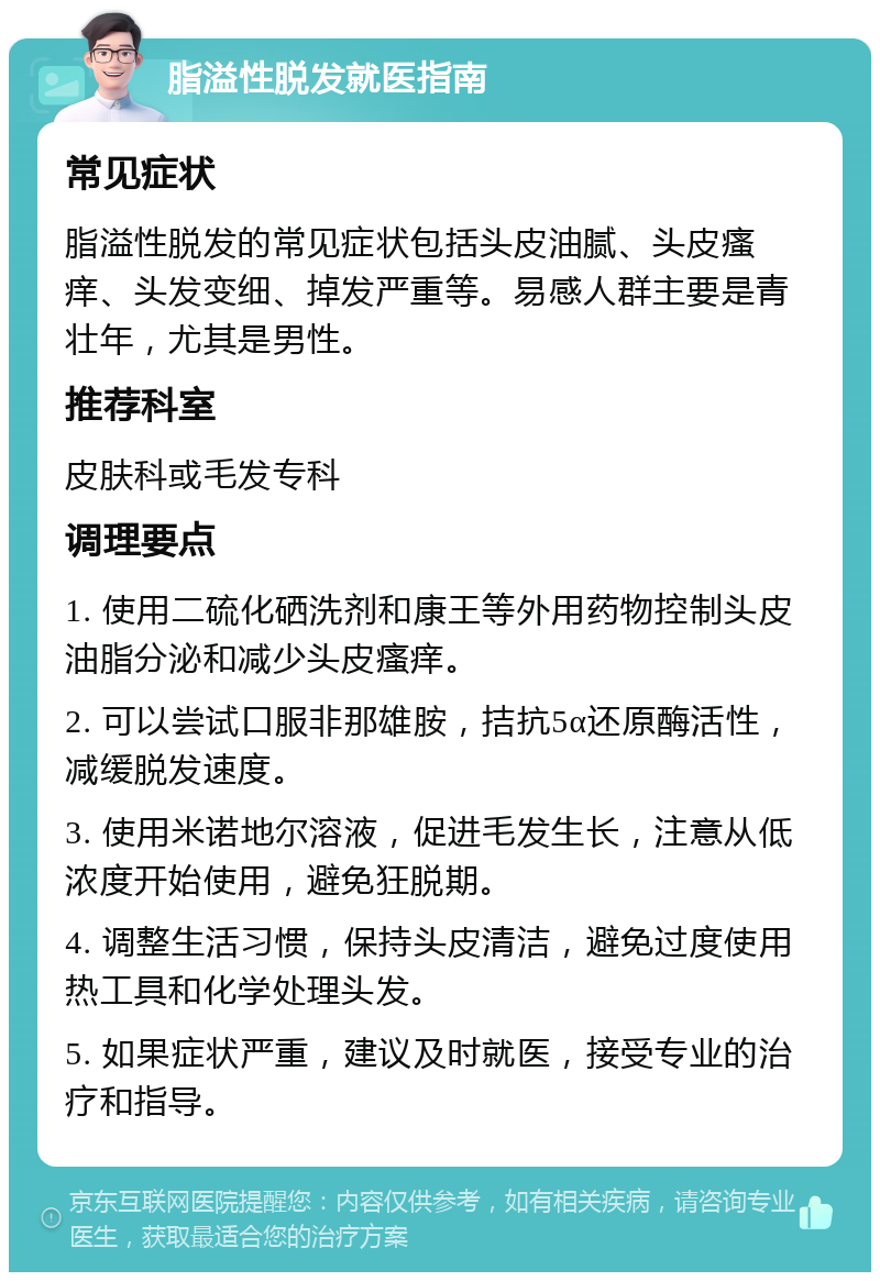 脂溢性脱发就医指南 常见症状 脂溢性脱发的常见症状包括头皮油腻、头皮瘙痒、头发变细、掉发严重等。易感人群主要是青壮年，尤其是男性。 推荐科室 皮肤科或毛发专科 调理要点 1. 使用二硫化硒洗剂和康王等外用药物控制头皮油脂分泌和减少头皮瘙痒。 2. 可以尝试口服非那雄胺，拮抗5α还原酶活性，减缓脱发速度。 3. 使用米诺地尔溶液，促进毛发生长，注意从低浓度开始使用，避免狂脱期。 4. 调整生活习惯，保持头皮清洁，避免过度使用热工具和化学处理头发。 5. 如果症状严重，建议及时就医，接受专业的治疗和指导。