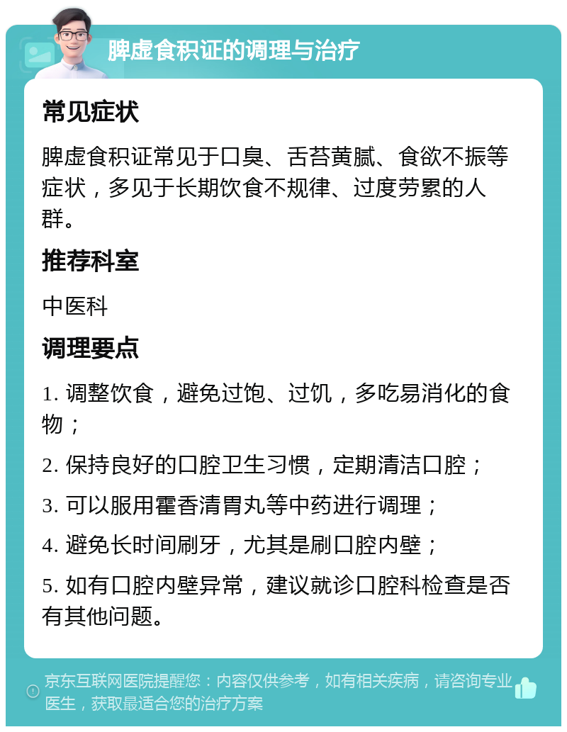 脾虚食积证的调理与治疗 常见症状 脾虚食积证常见于口臭、舌苔黄腻、食欲不振等症状，多见于长期饮食不规律、过度劳累的人群。 推荐科室 中医科 调理要点 1. 调整饮食，避免过饱、过饥，多吃易消化的食物； 2. 保持良好的口腔卫生习惯，定期清洁口腔； 3. 可以服用霍香清胃丸等中药进行调理； 4. 避免长时间刷牙，尤其是刷口腔内壁； 5. 如有口腔内壁异常，建议就诊口腔科检查是否有其他问题。