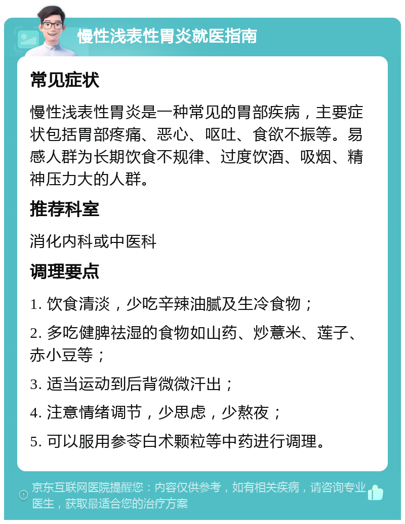 慢性浅表性胃炎就医指南 常见症状 慢性浅表性胃炎是一种常见的胃部疾病，主要症状包括胃部疼痛、恶心、呕吐、食欲不振等。易感人群为长期饮食不规律、过度饮酒、吸烟、精神压力大的人群。 推荐科室 消化内科或中医科 调理要点 1. 饮食清淡，少吃辛辣油腻及生冷食物； 2. 多吃健脾祛湿的食物如山药、炒薏米、莲子、赤小豆等； 3. 适当运动到后背微微汗出； 4. 注意情绪调节，少思虑，少熬夜； 5. 可以服用参苓白术颗粒等中药进行调理。