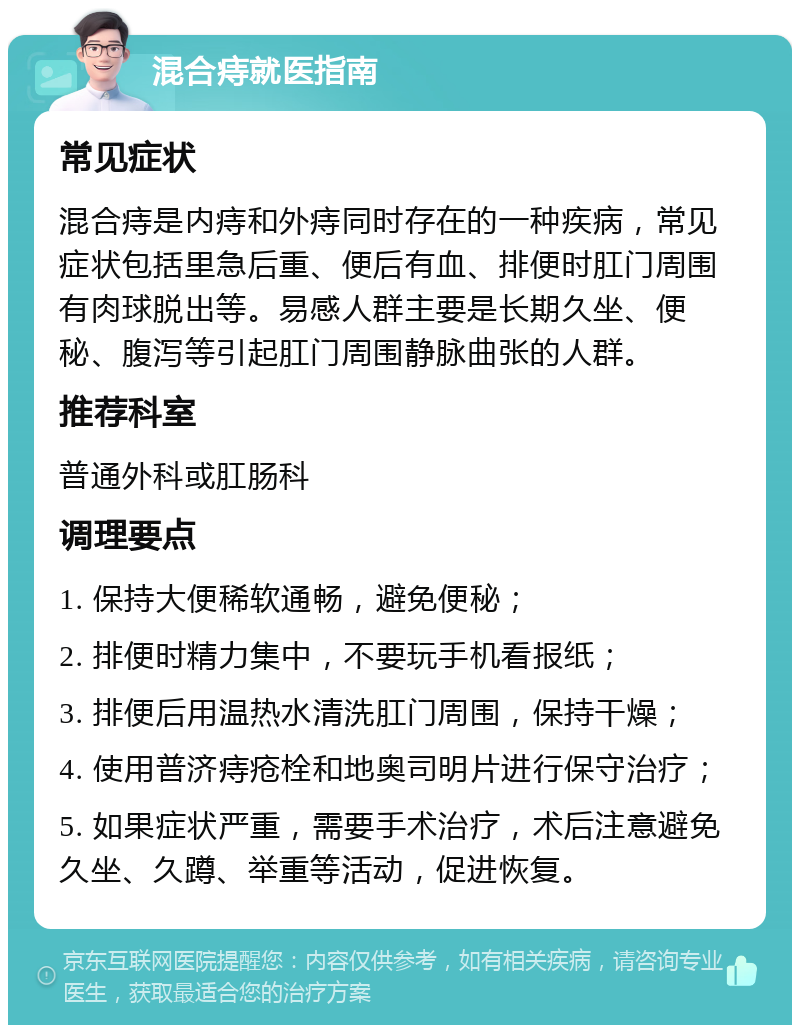 混合痔就医指南 常见症状 混合痔是内痔和外痔同时存在的一种疾病，常见症状包括里急后重、便后有血、排便时肛门周围有肉球脱出等。易感人群主要是长期久坐、便秘、腹泻等引起肛门周围静脉曲张的人群。 推荐科室 普通外科或肛肠科 调理要点 1. 保持大便稀软通畅，避免便秘； 2. 排便时精力集中，不要玩手机看报纸； 3. 排便后用温热水清洗肛门周围，保持干燥； 4. 使用普济痔疮栓和地奥司明片进行保守治疗； 5. 如果症状严重，需要手术治疗，术后注意避免久坐、久蹲、举重等活动，促进恢复。