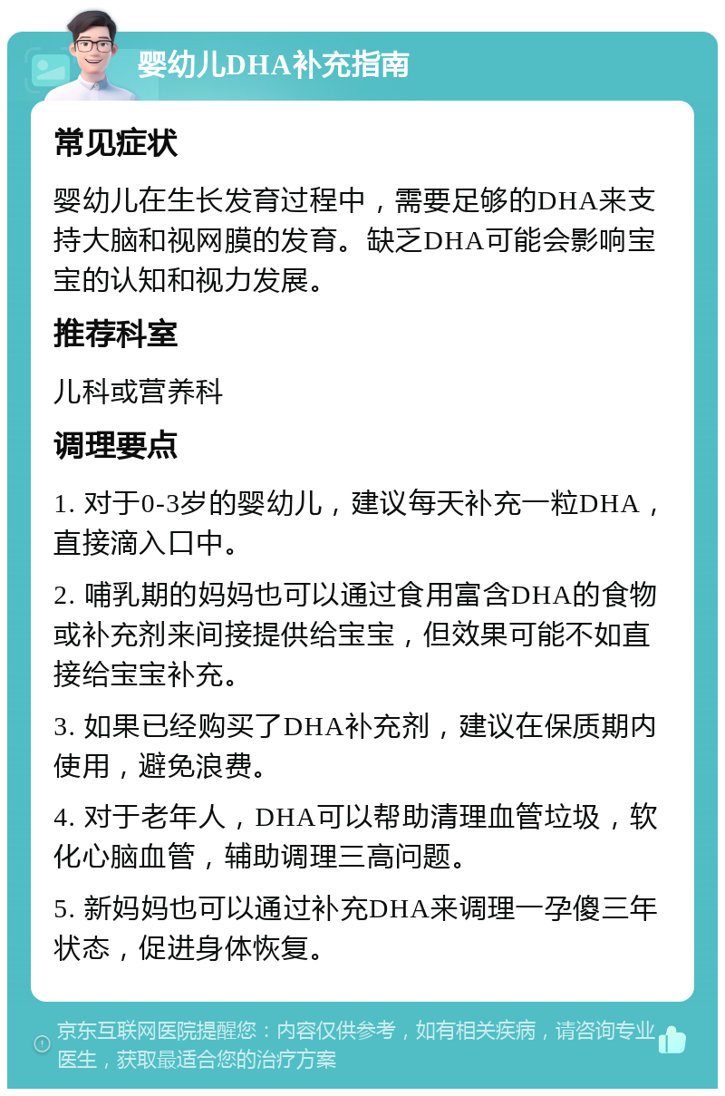 婴幼儿DHA补充指南 常见症状 婴幼儿在生长发育过程中，需要足够的DHA来支持大脑和视网膜的发育。缺乏DHA可能会影响宝宝的认知和视力发展。 推荐科室 儿科或营养科 调理要点 1. 对于0-3岁的婴幼儿，建议每天补充一粒DHA，直接滴入口中。 2. 哺乳期的妈妈也可以通过食用富含DHA的食物或补充剂来间接提供给宝宝，但效果可能不如直接给宝宝补充。 3. 如果已经购买了DHA补充剂，建议在保质期内使用，避免浪费。 4. 对于老年人，DHA可以帮助清理血管垃圾，软化心脑血管，辅助调理三高问题。 5. 新妈妈也可以通过补充DHA来调理一孕傻三年状态，促进身体恢复。