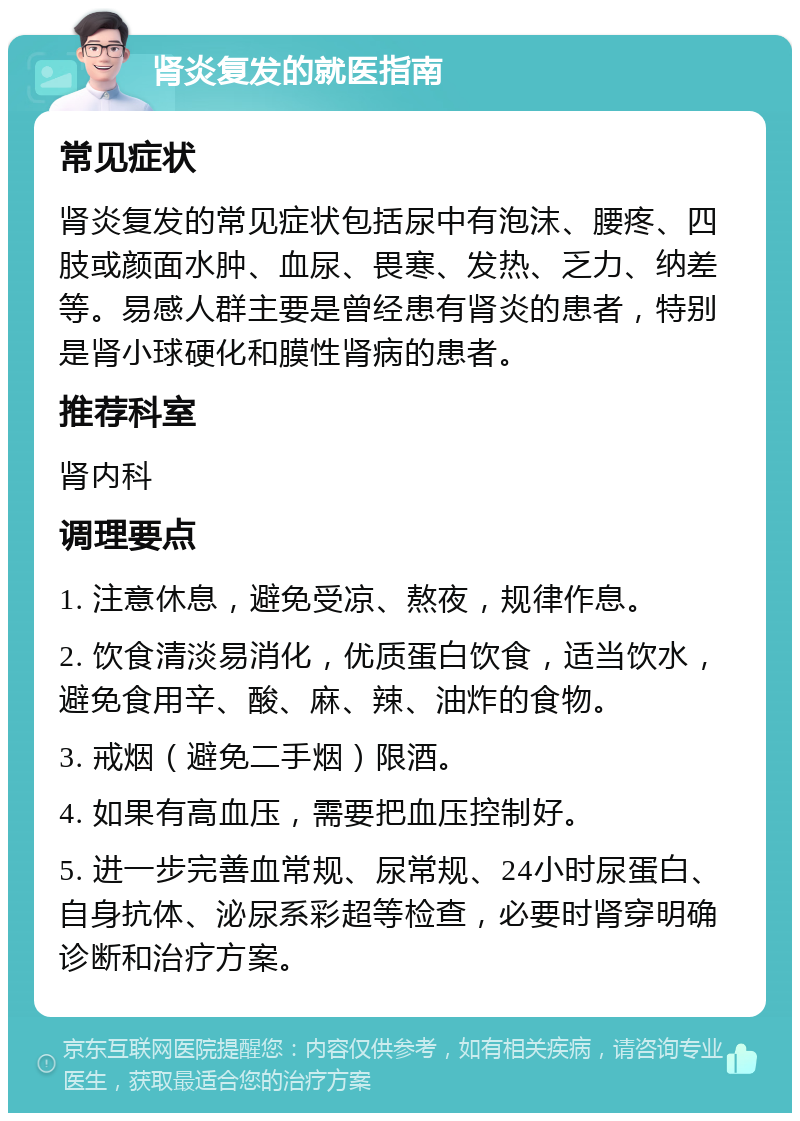 肾炎复发的就医指南 常见症状 肾炎复发的常见症状包括尿中有泡沫、腰疼、四肢或颜面水肿、血尿、畏寒、发热、乏力、纳差等。易感人群主要是曾经患有肾炎的患者，特别是肾小球硬化和膜性肾病的患者。 推荐科室 肾内科 调理要点 1. 注意休息，避免受凉、熬夜，规律作息。 2. 饮食清淡易消化，优质蛋白饮食，适当饮水，避免食用辛、酸、麻、辣、油炸的食物。 3. 戒烟（避免二手烟）限酒。 4. 如果有高血压，需要把血压控制好。 5. 进一步完善血常规、尿常规、24小时尿蛋白、自身抗体、泌尿系彩超等检查，必要时肾穿明确诊断和治疗方案。