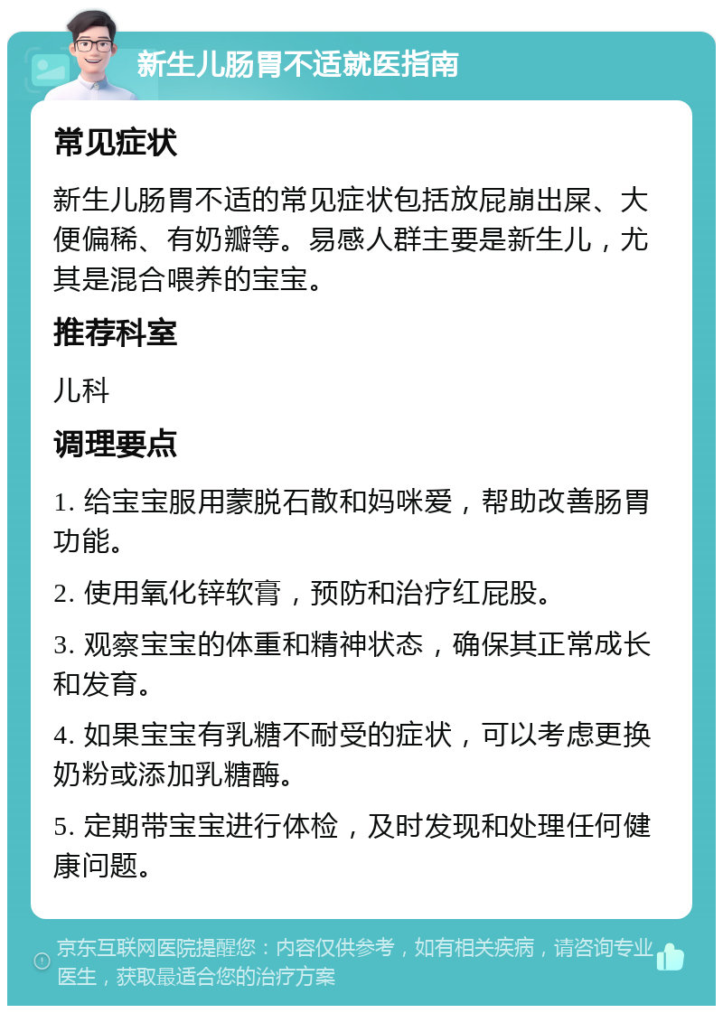 新生儿肠胃不适就医指南 常见症状 新生儿肠胃不适的常见症状包括放屁崩出屎、大便偏稀、有奶瓣等。易感人群主要是新生儿，尤其是混合喂养的宝宝。 推荐科室 儿科 调理要点 1. 给宝宝服用蒙脱石散和妈咪爱，帮助改善肠胃功能。 2. 使用氧化锌软膏，预防和治疗红屁股。 3. 观察宝宝的体重和精神状态，确保其正常成长和发育。 4. 如果宝宝有乳糖不耐受的症状，可以考虑更换奶粉或添加乳糖酶。 5. 定期带宝宝进行体检，及时发现和处理任何健康问题。