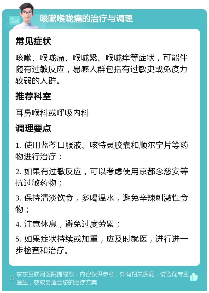 咳嗽喉咙痛的治疗与调理 常见症状 咳嗽、喉咙痛、喉咙紧、喉咙痒等症状，可能伴随有过敏反应，易感人群包括有过敏史或免疫力较弱的人群。 推荐科室 耳鼻喉科或呼吸内科 调理要点 1. 使用蓝芩口服液、咳特灵胶囊和顺尔宁片等药物进行治疗； 2. 如果有过敏反应，可以考虑使用京都念慈安等抗过敏药物； 3. 保持清淡饮食，多喝温水，避免辛辣刺激性食物； 4. 注意休息，避免过度劳累； 5. 如果症状持续或加重，应及时就医，进行进一步检查和治疗。