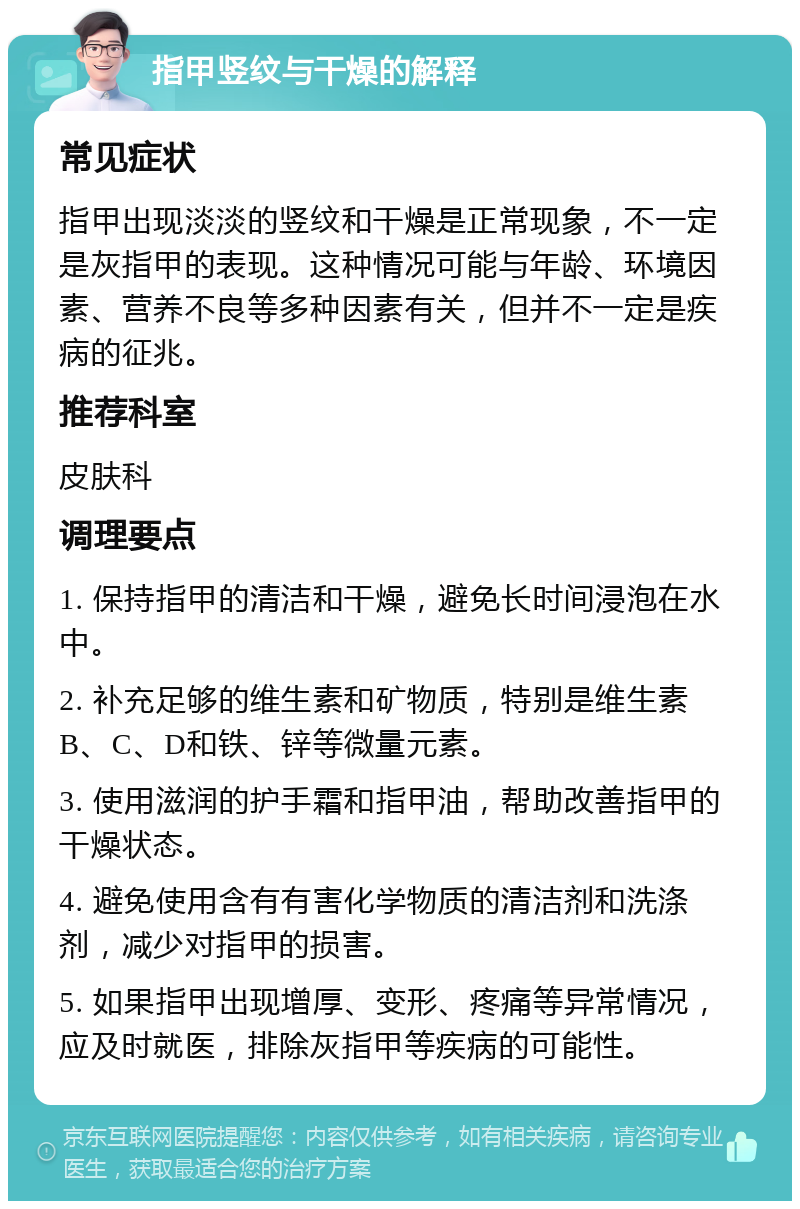 指甲竖纹与干燥的解释 常见症状 指甲出现淡淡的竖纹和干燥是正常现象，不一定是灰指甲的表现。这种情况可能与年龄、环境因素、营养不良等多种因素有关，但并不一定是疾病的征兆。 推荐科室 皮肤科 调理要点 1. 保持指甲的清洁和干燥，避免长时间浸泡在水中。 2. 补充足够的维生素和矿物质，特别是维生素B、C、D和铁、锌等微量元素。 3. 使用滋润的护手霜和指甲油，帮助改善指甲的干燥状态。 4. 避免使用含有有害化学物质的清洁剂和洗涤剂，减少对指甲的损害。 5. 如果指甲出现增厚、变形、疼痛等异常情况，应及时就医，排除灰指甲等疾病的可能性。