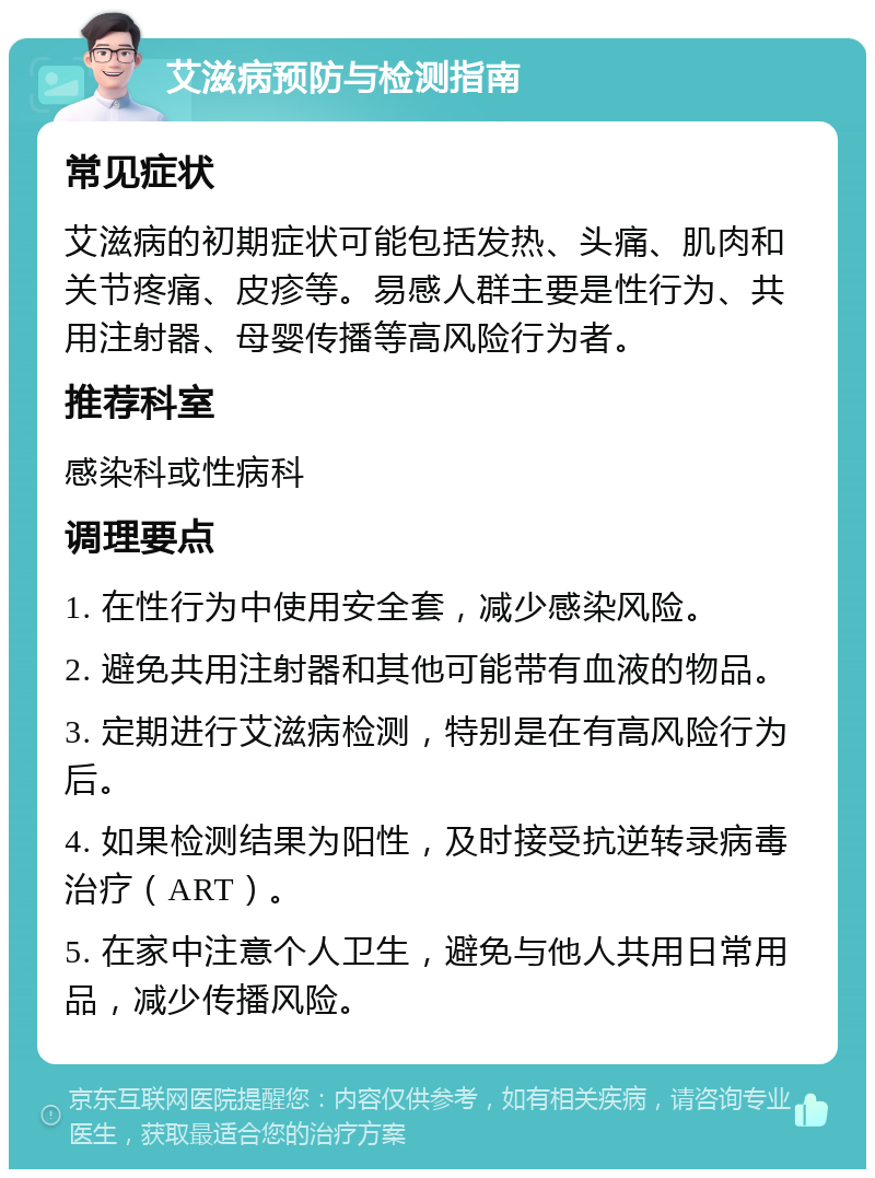 艾滋病预防与检测指南 常见症状 艾滋病的初期症状可能包括发热、头痛、肌肉和关节疼痛、皮疹等。易感人群主要是性行为、共用注射器、母婴传播等高风险行为者。 推荐科室 感染科或性病科 调理要点 1. 在性行为中使用安全套，减少感染风险。 2. 避免共用注射器和其他可能带有血液的物品。 3. 定期进行艾滋病检测，特别是在有高风险行为后。 4. 如果检测结果为阳性，及时接受抗逆转录病毒治疗（ART）。 5. 在家中注意个人卫生，避免与他人共用日常用品，减少传播风险。