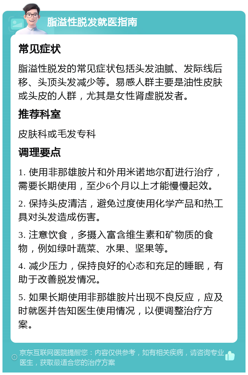 脂溢性脱发就医指南 常见症状 脂溢性脱发的常见症状包括头发油腻、发际线后移、头顶头发减少等。易感人群主要是油性皮肤或头皮的人群，尤其是女性肾虚脱发者。 推荐科室 皮肤科或毛发专科 调理要点 1. 使用非那雄胺片和外用米诺地尔酊进行治疗，需要长期使用，至少6个月以上才能慢慢起效。 2. 保持头皮清洁，避免过度使用化学产品和热工具对头发造成伤害。 3. 注意饮食，多摄入富含维生素和矿物质的食物，例如绿叶蔬菜、水果、坚果等。 4. 减少压力，保持良好的心态和充足的睡眠，有助于改善脱发情况。 5. 如果长期使用非那雄胺片出现不良反应，应及时就医并告知医生使用情况，以便调整治疗方案。