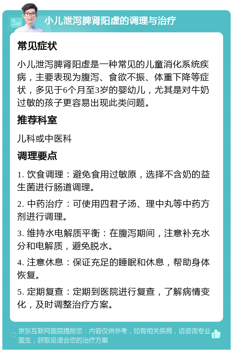 小儿泄泻脾肾阳虚的调理与治疗 常见症状 小儿泄泻脾肾阳虚是一种常见的儿童消化系统疾病，主要表现为腹泻、食欲不振、体重下降等症状，多见于6个月至3岁的婴幼儿，尤其是对牛奶过敏的孩子更容易出现此类问题。 推荐科室 儿科或中医科 调理要点 1. 饮食调理：避免食用过敏原，选择不含奶的益生菌进行肠道调理。 2. 中药治疗：可使用四君子汤、理中丸等中药方剂进行调理。 3. 维持水电解质平衡：在腹泻期间，注意补充水分和电解质，避免脱水。 4. 注意休息：保证充足的睡眠和休息，帮助身体恢复。 5. 定期复查：定期到医院进行复查，了解病情变化，及时调整治疗方案。