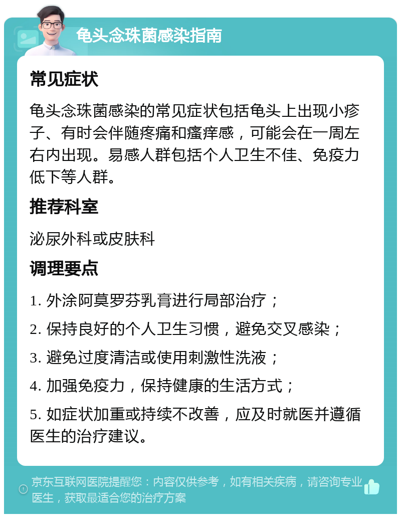 龟头念珠菌感染指南 常见症状 龟头念珠菌感染的常见症状包括龟头上出现小疹子、有时会伴随疼痛和瘙痒感，可能会在一周左右内出现。易感人群包括个人卫生不佳、免疫力低下等人群。 推荐科室 泌尿外科或皮肤科 调理要点 1. 外涂阿莫罗芬乳膏进行局部治疗； 2. 保持良好的个人卫生习惯，避免交叉感染； 3. 避免过度清洁或使用刺激性洗液； 4. 加强免疫力，保持健康的生活方式； 5. 如症状加重或持续不改善，应及时就医并遵循医生的治疗建议。